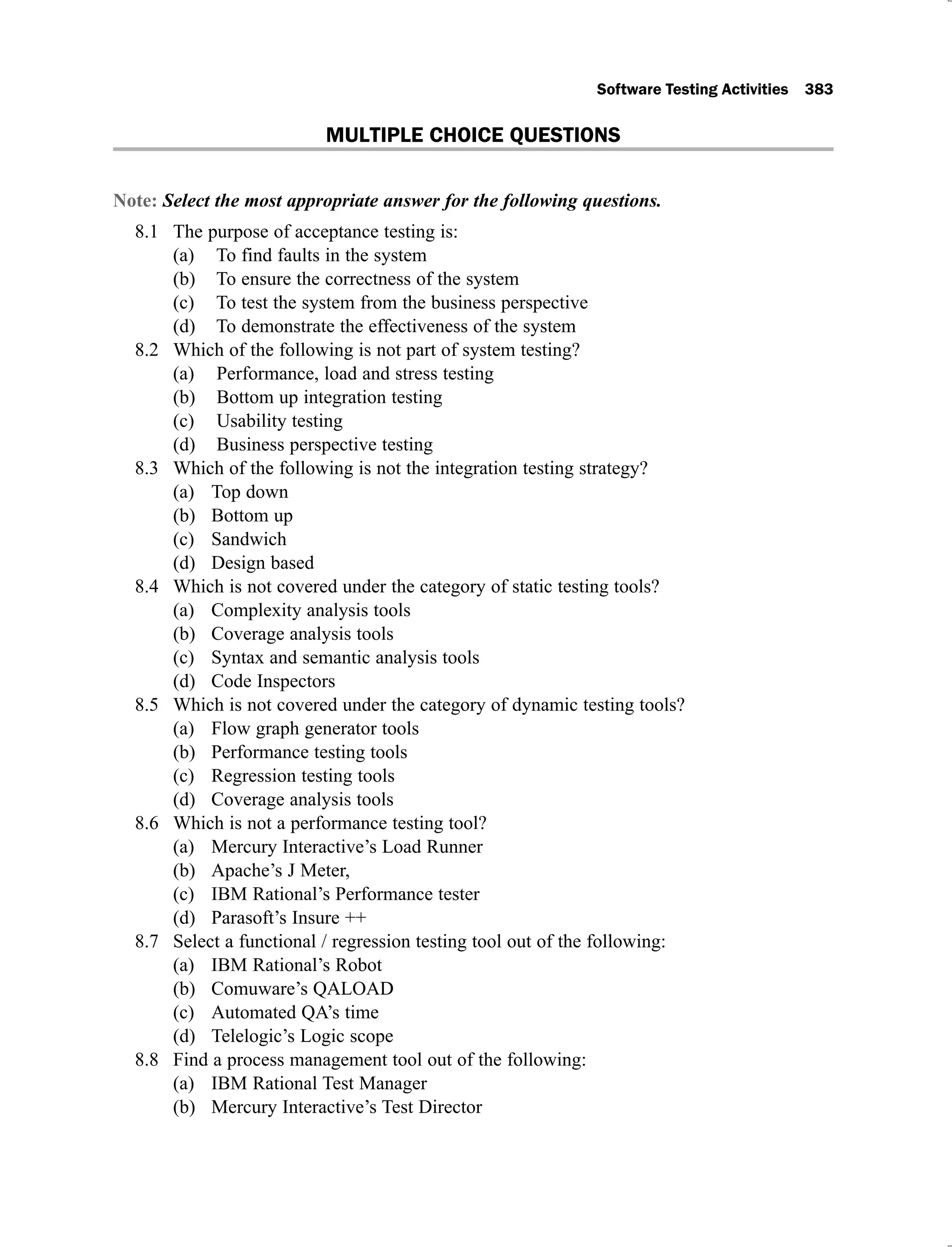 Software Testing Activities 383
MULTIPLE CHOICE QUESTIONS
Note: Select the most appropriate answer for the following questions.
The purpose of acceptance testing is:
8.1
To find faults in the system
(a)
To ensure the correctness of the system
(b)
To test the system from the business perspective
(c)
To demonstrate the effectiveness of the system
(d)
Which of the following is not part of system testing?
8.2
Performance, load and stress testing
(a)
Bottom up integration testing
(b)
Usability testing
(c)
Business perspective testing
(d)
Which of the following is not the integration testing strategy?
8.3
Top down
(a)
Bottom up
(b)
Sandwich
(c)
Design based
(d)
Which is not covered under the category of static testing tools?
8.4
Complexity analysis tools
(a)
Coverage analysis tools
(b)
Syntax and semantic analysis tools
(c)
Code Inspectors
(d)
Which is not covered under the category of dynamic testing tools?
8.5
Flow graph generator tools
(a)
Performance testing tools
(b)
Regression testing tools
(c)
Coverage analysis tools
(d)
Which is not a performance testing tool?
8.6
Mercury Interactive’s Load Runner
(a)
Apache’s J Meter,
(b)
IBM Rational’s Performance tester
(c)
Parasoft’s Insure ++
(d)
Select a functional / regression testing tool out of the following:
8.7
IBM Rational’s Robot
(a)
Comuware’s QALOAD
(b)
Automated QA’s time
(c)
Telelogic’s Logic scope
(d)
Find a process management tool out of the following:
8.8
IBM Rational Test Manager
(a)
Mercury Interactive’s Test Director
(b)
 