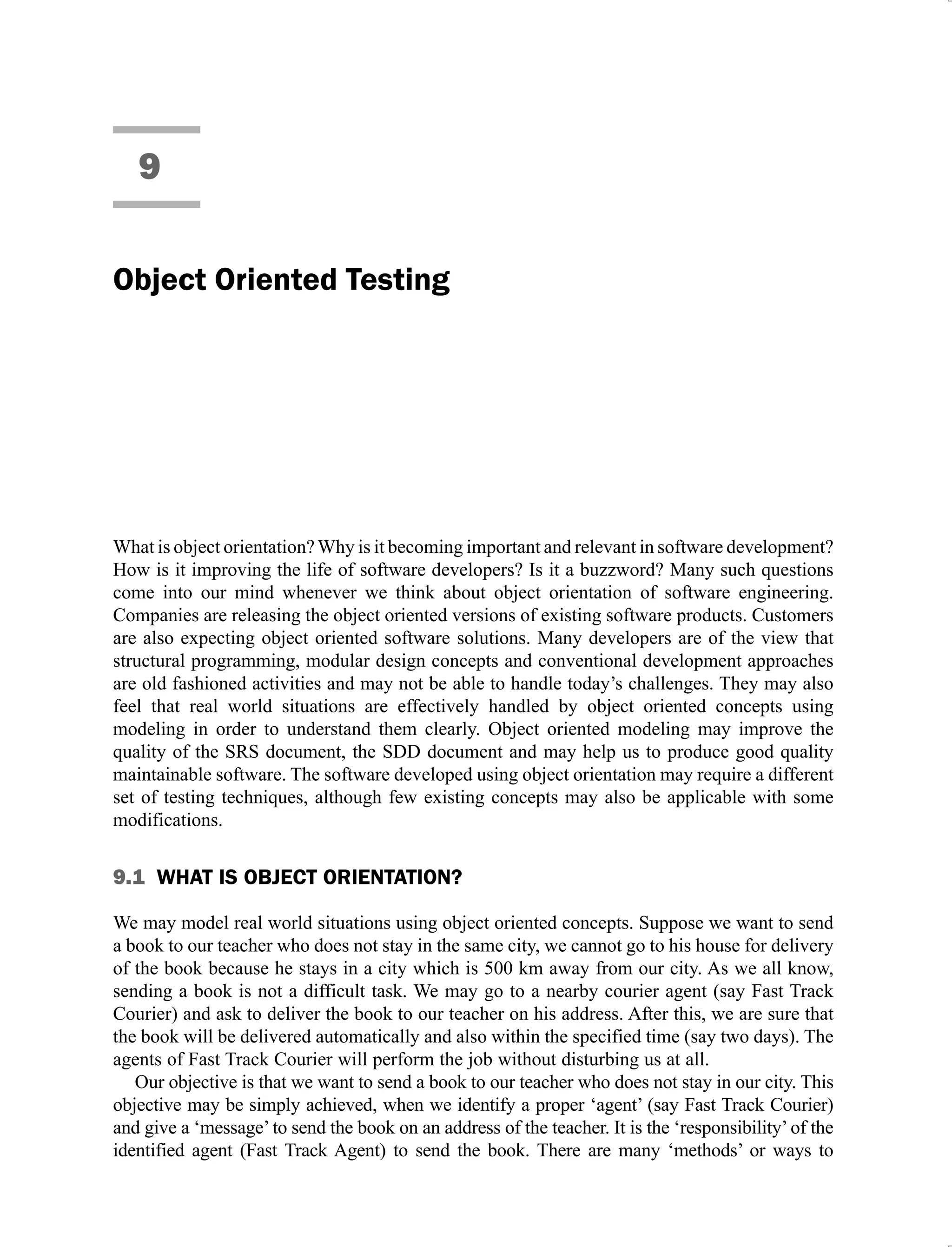 9
Object Oriented Testing
What is object orientation?Why is it becoming important and relevant in software development?
How is it improving the life of software developers? Is it a buzzword? Many such questions
come into our mind whenever we think about object orientation of software engineering.
Companies are releasing the object oriented versions of existing software products. Customers
are also expecting object oriented software solutions. Many developers are of the view that
structural programming, modular design concepts and conventional development approaches
are old fashioned activities and may not be able to handle today’s challenges. They may also
feel that real world situations are effectively handled by object oriented concepts using
modeling in order to understand them clearly. Object oriented modeling may improve the
quality of the SRS document, the SDD document and may help us to produce good quality
maintainable software. The software developed using object orientation may require a different
set of testing techniques, although few existing concepts may also be applicable with some
modifications.
9.1 WHAT IS OBJECT ORIENTATION?
We may model real world situations using object oriented concepts. Suppose we want to send
a book to our teacher who does not stay in the same city, we cannot go to his house for delivery
of the book because he stays in a city which is 500 km away from our city. As we all know,
sending a book is not a difficult task. We may go to a nearby courier agent (say Fast Track
Courier) and ask to deliver the book to our teacher on his address. After this, we are sure that
the book will be delivered automatically and also within the specified time (say two days). The
agents of Fast Track Courier will perform the job without disturbing us at all.
Our objective is that we want to send a book to our teacher who does not stay in our city. This
objective may be simply achieved, when we identify a proper ‘agent’ (say Fast Track Courier)
and give a ‘message’to send the book on an address of the teacher. It is the ‘responsibility’of the
identified agent (Fast Track Agent) to send the book. There are many ‘methods’ or ways to
 