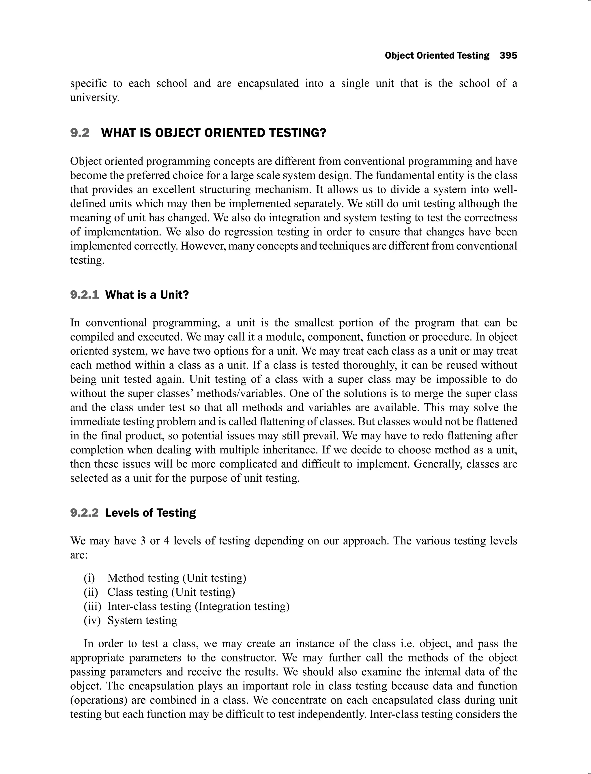Object Oriented Testing 395
specific to each school and are encapsulated into a single unit that is the school of a
university.
9.2 WHAT IS OBJECT ORIENTED TESTING?
Object oriented programming concepts are different from conventional programming and have
become the preferred choice for a large scale system design. The fundamental entity is the class
that provides an excellent structuring mechanism. It allows us to divide a system into well-
defined units which may then be implemented separately. We still do unit testing although the
meaning of unit has changed. We also do integration and system testing to test the correctness
of implementation. We also do regression testing in order to ensure that changes have been
implemented correctly. However, many concepts and techniques are different from conventional
testing.
9.2.1 What is a Unit?
In conventional programming, a unit is the smallest portion of the program that can be
compiled and executed. We may call it a module, component, function or procedure. In object
oriented system, we have two options for a unit. We may treat each class as a unit or may treat
each method within a class as a unit. If a class is tested thoroughly, it can be reused without
being unit tested again. Unit testing of a class with a super class may be impossible to do
without the super classes’ methods/variables. One of the solutions is to merge the super class
and the class under test so that all methods and variables are available. This may solve the
immediate testing problem and is called flattening of classes. But classes would not be flattened
in the final product, so potential issues may still prevail. We may have to redo flattening after
completion when dealing with multiple inheritance. If we decide to choose method as a unit,
then these issues will be more complicated and difficult to implement. Generally, classes are
selected as a unit for the purpose of unit testing.
9.2.2 Levels of Testing
We may have 3 or 4 levels of testing depending on our approach. The various testing levels
are:
Method testing (Unit testing)
(i)
Class testing (Unit testing)
(ii)
Inter-class testing (Integration testing)
(iii)
System testing
(iv)
In order to test a class, we may create an instance of the class i.e. object, and pass the
appropriate parameters to the constructor. We may further call the methods of the object
passing parameters and receive the results. We should also examine the internal data of the
object. The encapsulation plays an important role in class testing because data and function
(operations) are combined in a class. We concentrate on each encapsulated class during unit
testing but each function may be difficult to test independently. Inter-class testing considers the
 