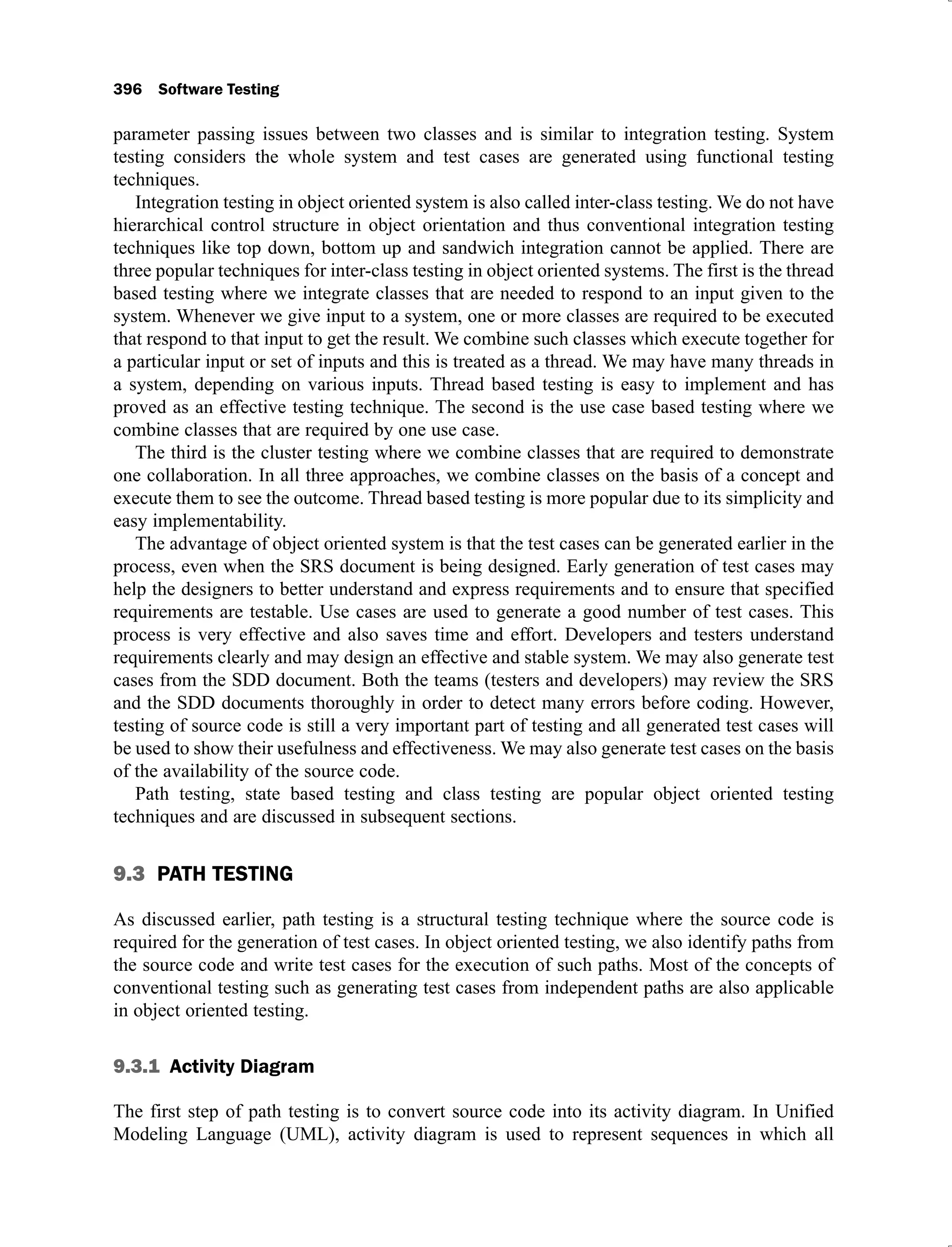 396 Software Testing
parameter passing issues between two classes and is similar to integration testing. System
testing considers the whole system and test cases are generated using functional testing
techniques.
Integration testing in object oriented system is also called inter-class testing. We do not have
hierarchical control structure in object orientation and thus conventional integration testing
techniques like top down, bottom up and sandwich integration cannot be applied. There are
three popular techniques for inter-class testing in object oriented systems. The first is the thread
based testing where we integrate classes that are needed to respond to an input given to the
system. Whenever we give input to a system, one or more classes are required to be executed
that respond to that input to get the result. We combine such classes which execute together for
a particular input or set of inputs and this is treated as a thread. We may have many threads in
a system, depending on various inputs. Thread based testing is easy to implement and has
proved as an effective testing technique. The second is the use case based testing where we
combine classes that are required by one use case.
The third is the cluster testing where we combine classes that are required to demonstrate
one collaboration. In all three approaches, we combine classes on the basis of a concept and
execute them to see the outcome. Thread based testing is more popular due to its simplicity and
easy implementability.
The advantage of object oriented system is that the test cases can be generated earlier in the
process, even when the SRS document is being designed. Early generation of test cases may
help the designers to better understand and express requirements and to ensure that specified
requirements are testable. Use cases are used to generate a good number of test cases. This
process is very effective and also saves time and effort. Developers and testers understand
requirements clearly and may design an effective and stable system. We may also generate test
cases from the SDD document. Both the teams (testers and developers) may review the SRS
and the SDD documents thoroughly in order to detect many errors before coding. However,
testing of source code is still a very important part of testing and all generated test cases will
be used to show their usefulness and effectiveness. We may also generate test cases on the basis
of the availability of the source code.
Path testing, state based testing and class testing are popular object oriented testing
techniques and are discussed in subsequent sections.
9.3 PATH TESTING
As discussed earlier, path testing is a structural testing technique where the source code is
required for the generation of test cases. In object oriented testing, we also identify paths from
the source code and write test cases for the execution of such paths. Most of the concepts of
conventional testing such as generating test cases from independent paths are also applicable
in object oriented testing.
9.3.1 Activity Diagram
The first step of path testing is to convert source code into its activity diagram. In Unified
Modeling Language (UML), activity diagram is used to represent sequences in which all
 