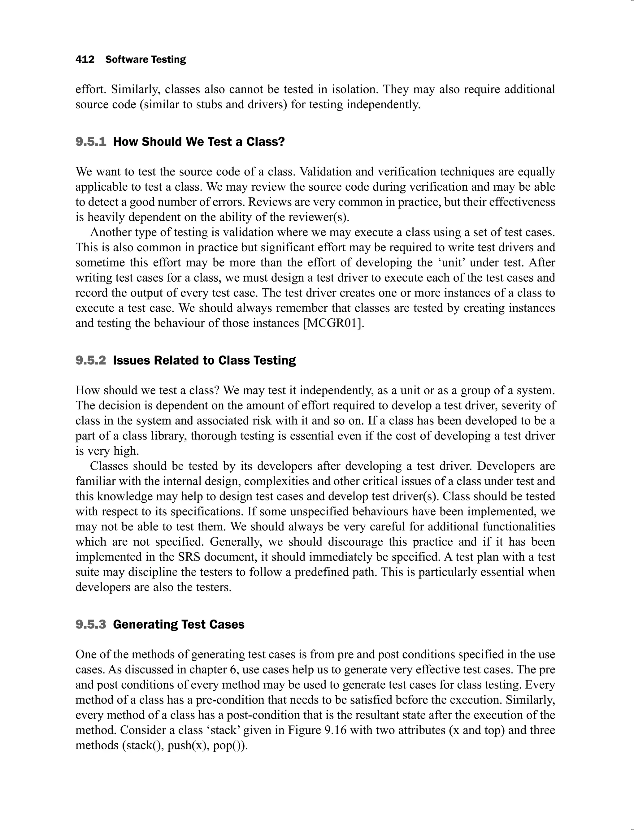 412 Software Testing
effort. Similarly, classes also cannot be tested in isolation. They may also require additional
source code (similar to stubs and drivers) for testing independently.
9.5.1 How Should We Test a Class?
We want to test the source code of a class. Validation and verification techniques are equally
applicable to test a class. We may review the source code during verification and may be able
to detect a good number of errors. Reviews are very common in practice, but their effectiveness
is heavily dependent on the ability of the reviewer(s).
Another type of testing is validation where we may execute a class using a set of test cases.
This is also common in practice but significant effort may be required to write test drivers and
sometime this effort may be more than the effort of developing the ‘unit’ under test. After
writing test cases for a class, we must design a test driver to execute each of the test cases and
record the output of every test case. The test driver creates one or more instances of a class to
execute a test case. We should always remember that classes are tested by creating instances
and testing the behaviour of those instances [MCGR01].
9.5.2 Issues Related to Class Testing
How should we test a class? We may test it independently, as a unit or as a group of a system.
The decision is dependent on the amount of effort required to develop a test driver, severity of
class in the system and associated risk with it and so on. If a class has been developed to be a
part of a class library, thorough testing is essential even if the cost of developing a test driver
is very high.
Classes should be tested by its developers after developing a test driver. Developers are
familiar with the internal design, complexities and other critical issues of a class under test and
this knowledge may help to design test cases and develop test driver(s). Class should be tested
with respect to its specifications. If some unspecified behaviours have been implemented, we
may not be able to test them. We should always be very careful for additional functionalities
which are not specified. Generally, we should discourage this practice and if it has been
implemented in the SRS document, it should immediately be specified. A test plan with a test
suite may discipline the testers to follow a predefined path. This is particularly essential when
developers are also the testers.
9.5.3 Generating Test Cases
One of the methods of generating test cases is from pre and post conditions specified in the use
cases. As discussed in chapter 6, use cases help us to generate very effective test cases. The pre
and post conditions of every method may be used to generate test cases for class testing. Every
method of a class has a pre-condition that needs to be satisfied before the execution. Similarly,
every method of a class has a post-condition that is the resultant state after the execution of the
method. Consider a class ‘stack’ given in Figure 9.16 with two attributes (x and top) and three
methods (stack(), push(x), pop()).
 