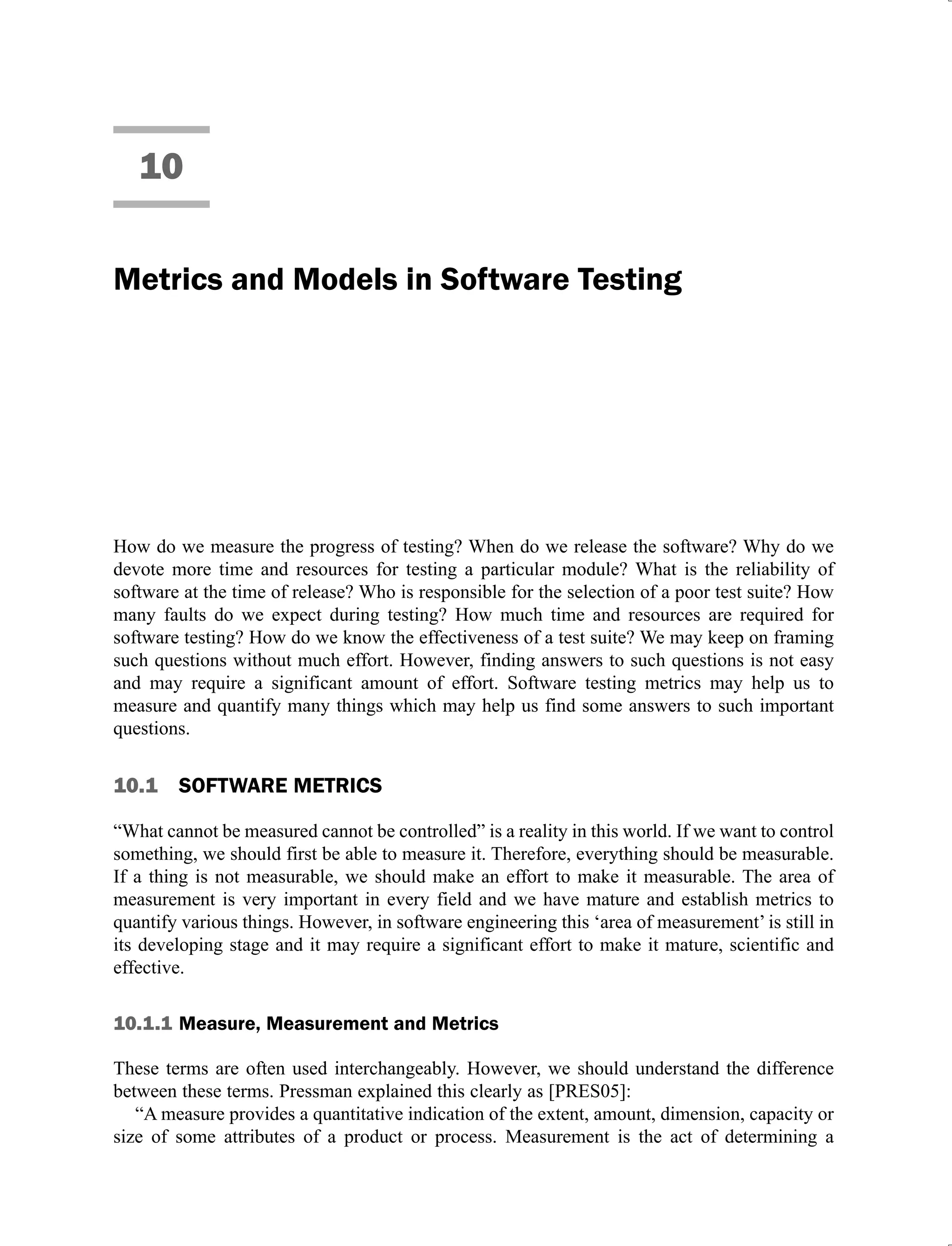 10
Metrics and Models in Software Testing
How do we measure the progress of testing? When do we release the software? Why do we
devote more time and resources for testing a particular module? What is the reliability of
software at the time of release? Who is responsible for the selection of a poor test suite? How
many faults do we expect during testing? How much time and resources are required for
software testing? How do we know the effectiveness of a test suite? We may keep on framing
such questions without much effort. However, finding answers to such questions is not easy
and may require a significant amount of effort. Software testing metrics may help us to
measure and quantify many things which may help us find some answers to such important
questions.
10.1 SOFTWARE METRICS
“What cannot be measured cannot be controlled” is a reality in this world. If we want to control
something, we should first be able to measure it. Therefore, everything should be measurable.
If a thing is not measurable, we should make an effort to make it measurable. The area of
measurement is very important in every field and we have mature and establish metrics to
quantify various things. However, in software engineering this ‘area of measurement’ is still in
its developing stage and it may require a significant effort to make it mature, scientific and
effective.
10.1.1 Measure, Measurement and Metrics
These terms are often used interchangeably. However, we should understand the difference
between these terms. Pressman explained this clearly as [PRES05]:
“A measure provides a quantitative indication of the extent, amount, dimension, capacity or
size of some attributes of a product or process. Measurement is the act of determining a
 