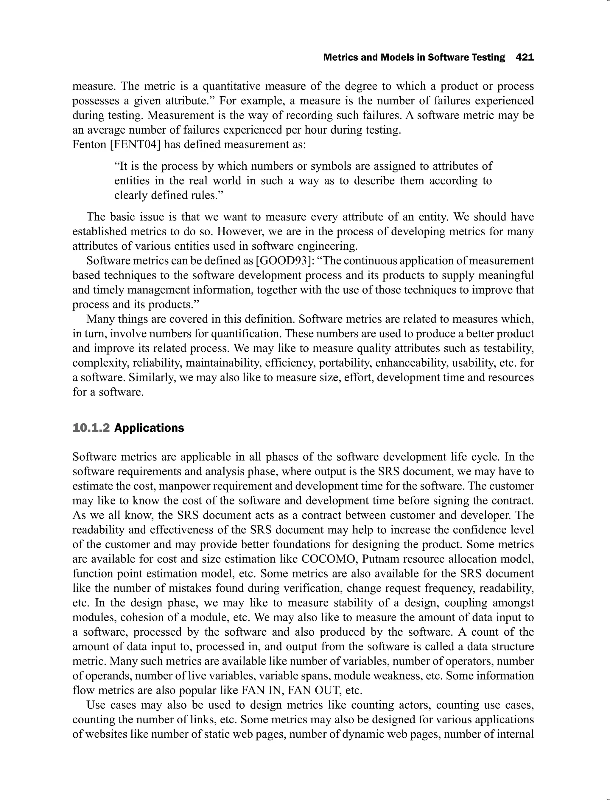 Metrics and Models in Software Testing 421
measure. The metric is a quantitative measure of the degree to which a product or process
possesses a given attribute.” For example, a measure is the number of failures experienced
during testing. Measurement is the way of recording such failures. A software metric may be
an average number of failures experienced per hour during testing.
Fenton [FENT04] has defined measurement as:
“It is the process by which numbers or symbols are assigned to attributes of
entities in the real world in such a way as to describe them according to
clearly defined rules.”
The basic issue is that we want to measure every attribute of an entity. We should have
established metrics to do so. However, we are in the process of developing metrics for many
attributes of various entities used in software engineering.
Software metrics can be defined as [GOOD93]: “The continuous application of measurement
based techniques to the software development process and its products to supply meaningful
and timely management information, together with the use of those techniques to improve that
process and its products.”
Many things are covered in this definition. Software metrics are related to measures which,
in turn, involve numbers for quantification. These numbers are used to produce a better product
and improve its related process. We may like to measure quality attributes such as testability,
complexity, reliability, maintainability, efficiency, portability, enhanceability, usability, etc. for
a software. Similarly, we may also like to measure size, effort, development time and resources
for a software.
10.1.2 Applications
Software metrics are applicable in all phases of the software development life cycle. In the
software requirements and analysis phase, where output is the SRS document, we may have to
estimate the cost, manpower requirement and development time for the software. The customer
may like to know the cost of the software and development time before signing the contract.
As we all know, the SRS document acts as a contract between customer and developer. The
readability and effectiveness of the SRS document may help to increase the confidence level
of the customer and may provide better foundations for designing the product. Some metrics
are available for cost and size estimation like COCOMO, Putnam resource allocation model,
function point estimation model, etc. Some metrics are also available for the SRS document
like the number of mistakes found during verification, change request frequency, readability,
etc. In the design phase, we may like to measure stability of a design, coupling amongst
modules, cohesion of a module, etc. We may also like to measure the amount of data input to
a software, processed by the software and also produced by the software. A count of the
amount of data input to, processed in, and output from the software is called a data structure
metric. Many such metrics are available like number of variables, number of operators, number
of operands, number of live variables, variable spans, module weakness, etc. Some information
flow metrics are also popular like FAN IN, FAN OUT, etc.
Use cases may also be used to design metrics like counting actors, counting use cases,
counting the number of links, etc. Some metrics may also be designed for various applications
of websites like number of static web pages, number of dynamic web pages, number of internal
 