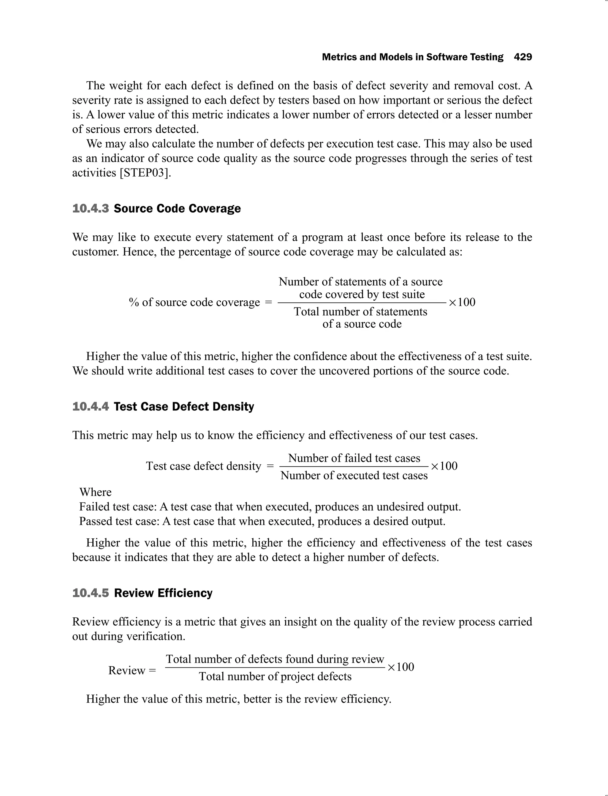 Metrics and Models in Software Testing 429
The weight for each defect is defined on the basis of defect severity and removal cost. A
severity rate is assigned to each defect by testers based on how important or serious the defect
is. A lower value of this metric indicates a lower number of errors detected or a lesser number
of serious errors detected.
We may also calculate the number of defects per execution test case. This may also be used
as an indicator of source code quality as the source code progresses through the series of test
activities [STEP03].
10.4.3 Source Code Coverage
We may like to execute every statement of a program at least once before its release to the
customer. Hence, the percentage of source code coverage may be calculated as:
% of source code coverage =
Number of statements of a source
code covered by test suite
e
Total number of statements
of a source code
100
Higher the value of this metric, higher the confidence about the effectiveness of a test suite.
We should write additional test cases to cover the uncovered portions of the source code.
10.4.4 Test Case Defect Density
This metric may help us to know the efficiency and effectiveness of our test cases.
Test case defect density =
Number of failed test cases
Number of executed test cases
10
00
Where
Failed test case: A test case that when executed, produces an undesired output.
Passed test case: A test case that when executed, produces a desired output.
Higher the value of this metric, higher the efficiency and effectiveness of the test cases
because it indicates that they are able to detect a higher number of defects.
10.4.5 Review Efficiency
Review efficiency is a metric that gives an insight on the quality of the review process carried
out during verification.
Review =
Total number of defects found during review
Total number of project defects
100
Higher the value of this metric, better is the review efficiency.
 