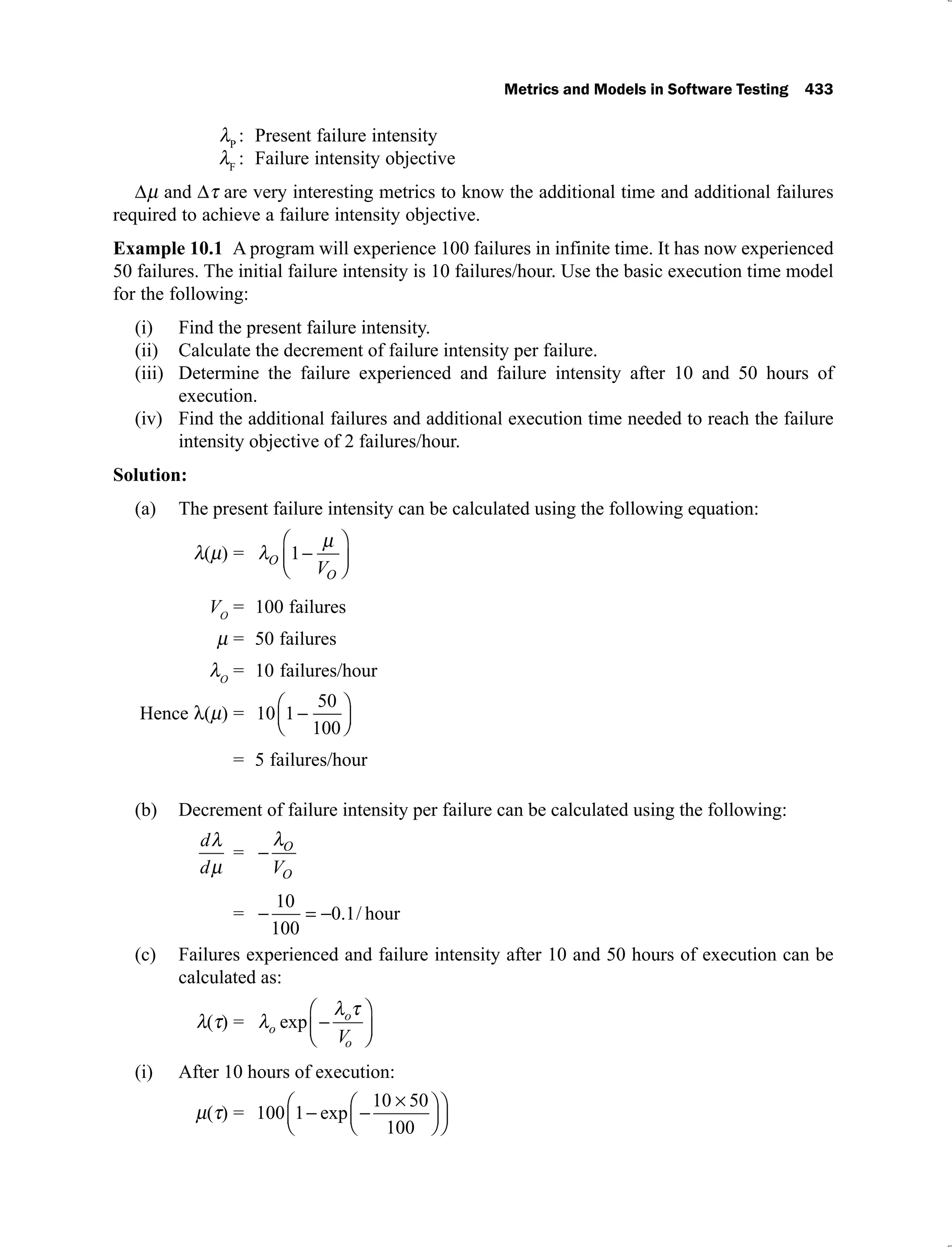 Metrics and Models in Software Testing 433
P
: Present failure intensity
F
: Failure intensity objective
and are very interesting metrics to know the additional time and additional failures
required to achieve a failure intensity objective.
Example 10.1 A program will experience 100 failures in infinite time. It has now experienced
50 failures. The initial failure intensity is 10 failures/hour. Use the basic execution time model
for the following:
Find the present failure intensity.
(i)
Calculate the decrement of failure intensity per failure.
(ii)
Determine the failure experienced and failure intensity after 10 and 50 hours of
(iii)
execution.
Find the additional failures and additional execution time needed to reach the failure
(iv)
intensity objective of 2 failures/hour.
Solution:
The present failure intensity can be calculated using the following equation:
(a)
( ) = O
O
V
1
VO
= 100 failures
= 50 failures
O
= 10 failures/hour
Hence ( ) = 10 1
50
100
= 5 failures/hour
Decrement of failure intensity per failure can be calculated using the following:
(b)
d
d
= O
O
V
=
10
100
0 1
. / hour
Failures experienced and failure intensity after 10 and 50 hours of execution can be
(c)
calculated as:
( ) = o
o
o
V
exp
After 10 hours of execution:
(i)
( ) = 100 1
10 50
100
exp
 