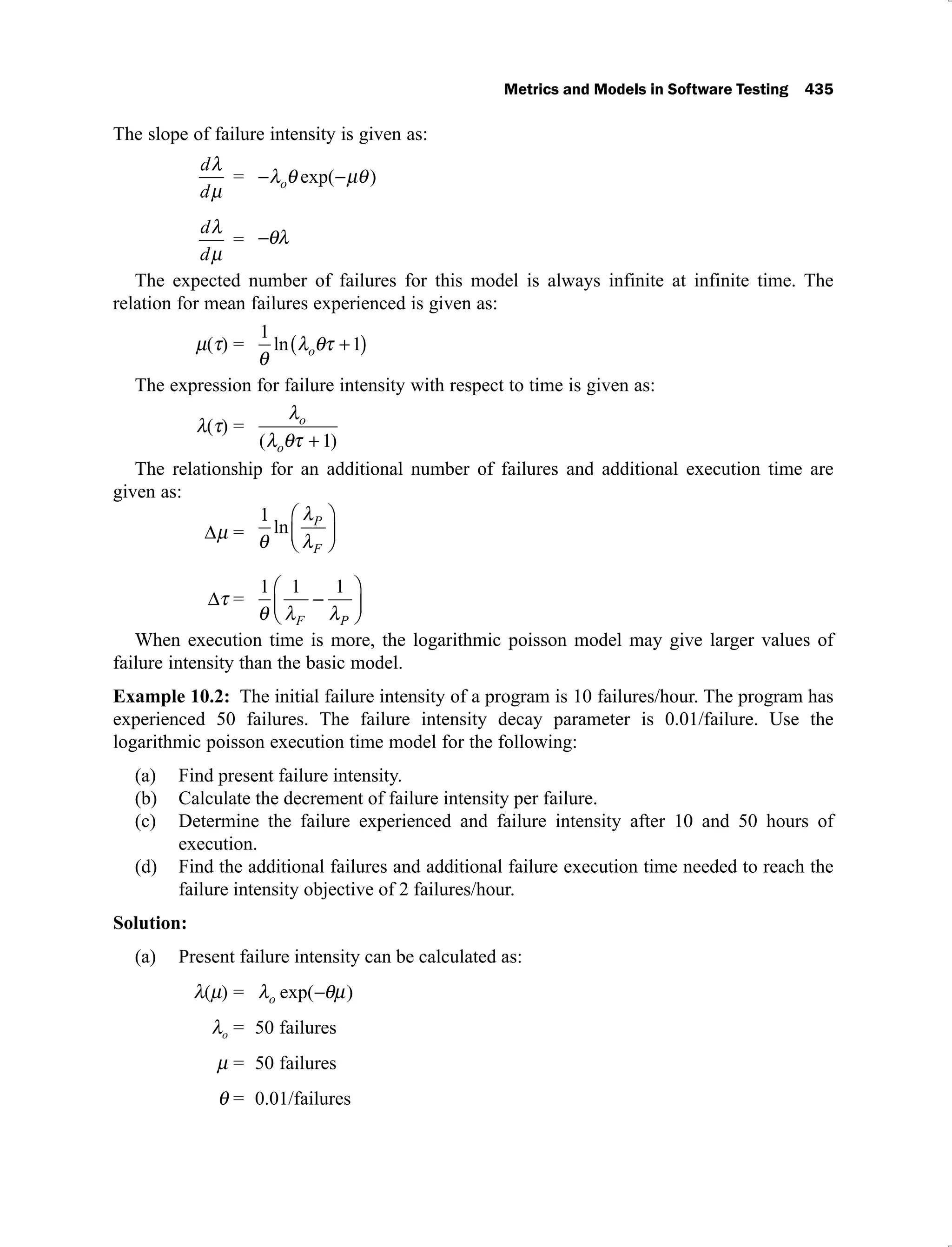 Metrics and Models in Software Testing 435
The slope of failure intensity is given as:
d
d
= o exp( )
d
d
=
The expected number of failures for this model is always infinite at infinite time. The
relation for mean failures experienced is given as:
( ) =
1
1
ln o
The expression for failure intensity with respect to time is given as:
( ) = o
o
( )
1
The relationship for an additional number of failures and additional execution time are
given as:
=
1
ln P
F
=
1 1 1
F P
When execution time is more, the logarithmic poisson model may give larger values of
failure intensity than the basic model.
Example 10.2: The initial failure intensity of a program is 10 failures/hour. The program has
experienced 50 failures. The failure intensity decay parameter is 0.01/failure. Use the
logarithmic poisson execution time model for the following:
Find present failure intensity.
(a)
Calculate the decrement of failure intensity per failure.
(b)
Determine the failure experienced and failure intensity after 10 and 50 hours of
(c)
execution.
Find the additional failures and additional failure execution time needed to reach the
(d)
failure intensity objective of 2 failures/hour.
Solution:
Present failure intensity can be calculated as:
(a)
= o exp( )
o = 50 failures
= 50 failures
= 0.01/failures
 