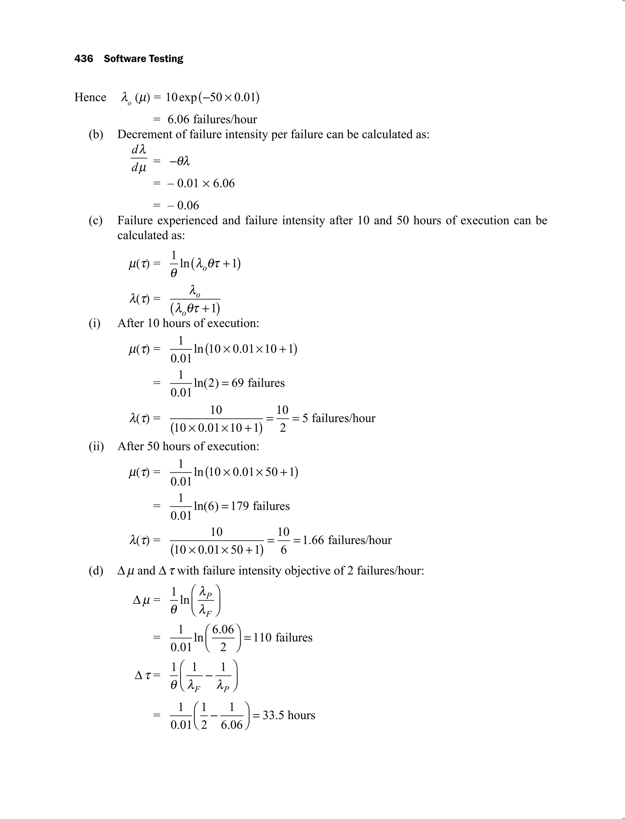 436 Software Testing
Hence o
= 10 50 0 01
exp .
= 6.06 failures/hour
Decrement of failure intensity per failure can be calculated as:
(b)
d
d =
= – 0.01 6.06
= – 0.06
Failure experienced and failure intensity after 10 and 50 hours of execution can be
(c)
calculated as:
=
1
1
ln o
= o
o 1
After 10 hours of execution:
(i)
=
1
0 01
10 0 01 10 1
.
ln .
=
1
0 01
2 69
.
ln( ) failures
=
10
10 0 01 10 1
10
2
5
.
failures/hour
After 50 hours of execution:
(ii)
=
1
0 01
10 0 01 50 1
.
ln .
=
1
0 01
6 179
.
ln( ) failures
=
10
10 0 01 50 1
10
6
1 66
.
. failures/hour
(d) and with failure intensity objective of 2 failures/hour:
=
1
ln P
F
=
1
0 01
6 06
2
110
.
ln
.
failures
=
1 1 1
F P
=
1
0 01
1
2
1
6 06
33 5
. .
. hours
 