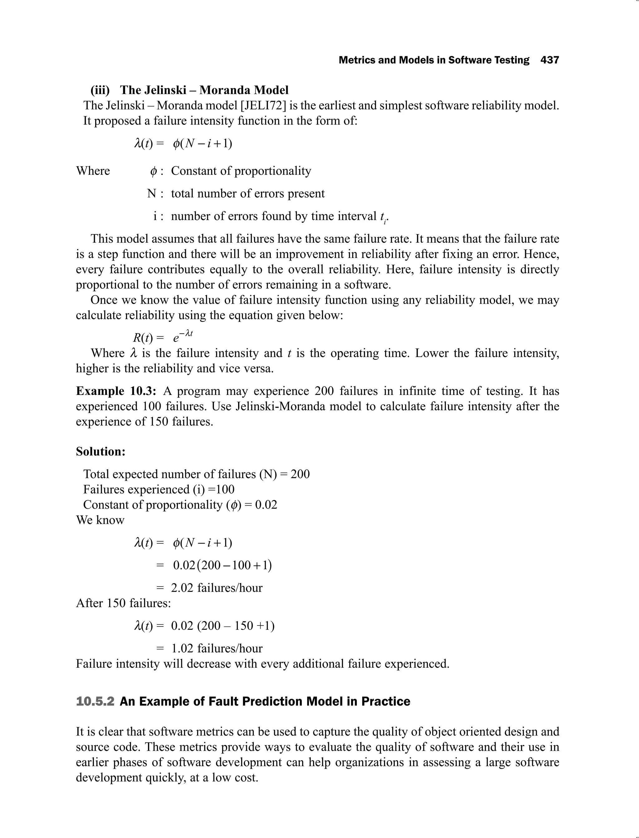 Metrics and Models in Software Testing 437
The Jelinski – Moranda Model
(iii)
The Jelinski – Moranda model [JELI72] is the earliest and simplest software reliability model.
It proposed a failure intensity function in the form of:
(t) = ( )
N i 1
Where : Constant of proportionality
N : total number of errors present
i : number of errors found by time interval ti
.
This model assumes that all failures have the same failure rate. It means that the failure rate
is a step function and there will be an improvement in reliability after fixing an error. Hence,
every failure contributes equally to the overall reliability. Here, failure intensity is directly
proportional to the number of errors remaining in a software.
Once we know the value of failure intensity function using any reliability model, we may
calculate reliability using the equation given below:
R(t) = e t
Where is the failure intensity and t is the operating time. Lower the failure intensity,
higher is the reliability and vice versa.
Example 10.3: A program may experience 200 failures in infinite time of testing. It has
experienced 100 failures. Use Jelinski-Moranda model to calculate failure intensity after the
experience of 150 failures.
Solution:
Total expected number of failures (N) = 200
Failures experienced (i) =100
Constant of proportionality ( ) = 0.02
We know
(t) = ( )
N i 1
= 0 02 200 100 1
.
= 2.02 failures/hour
After 150 failures:
(t) = 0.02 (200 – 150 +1)
= 1.02 failures/hour
Failure intensity will decrease with every additional failure experienced.
10.5.2 An Example of Fault Prediction Model in Practice
It is clear that software metrics can be used to capture the quality of object oriented design and
source code. These metrics provide ways to evaluate the quality of software and their use in
earlier phases of software development can help organizations in assessing a large software
development quickly, at a low cost.
 