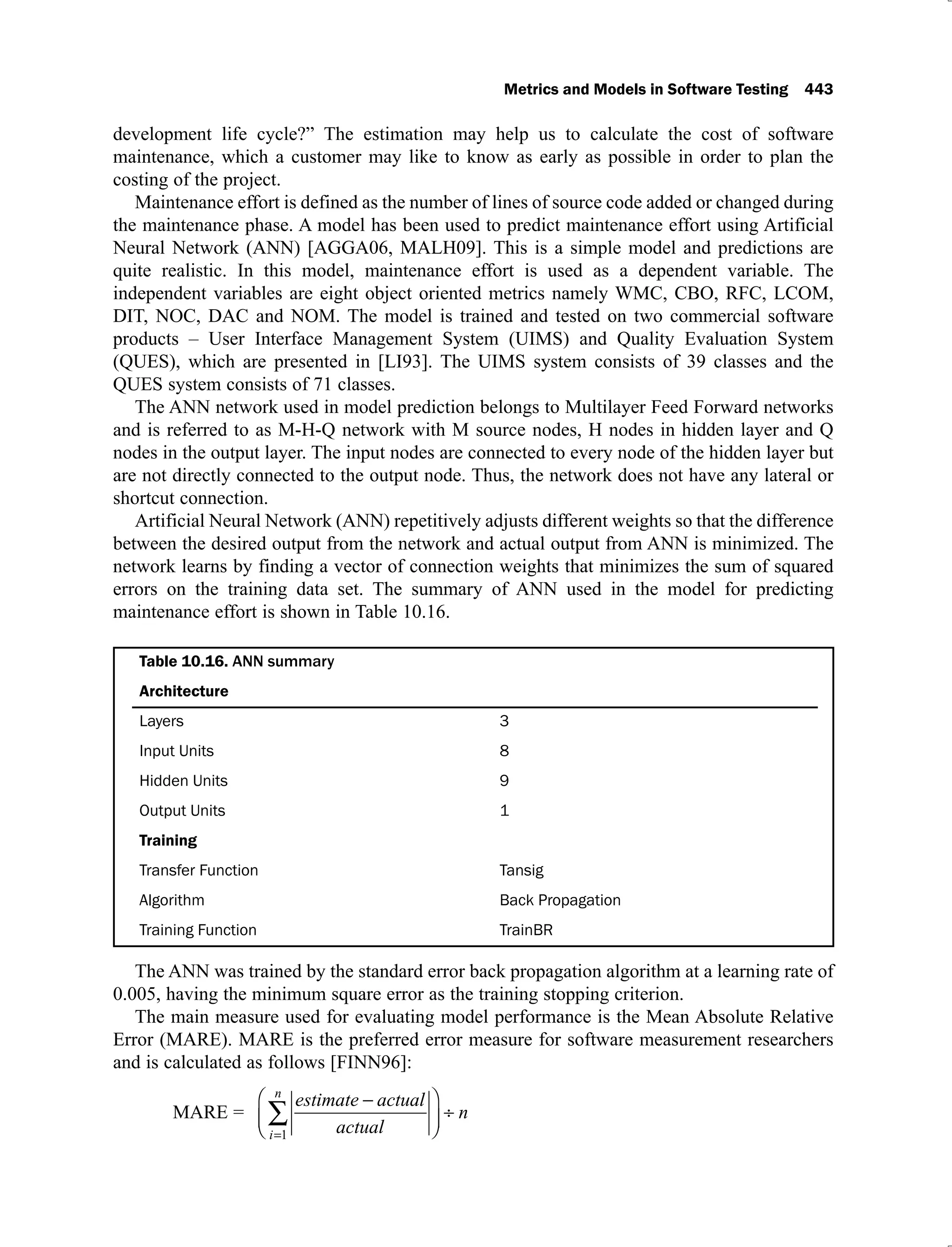 Metrics and Models in Software Testing 443
development life cycle?” The estimation may help us to calculate the cost of software
maintenance, which a customer may like to know as early as possible in order to plan the
costing of the project.
Maintenance effort is defined as the number of lines of source code added or changed during
the maintenance phase. A model has been used to predict maintenance effort using Artificial
Neural Network (ANN) [AGGA06, MALH09]. This is a simple model and predictions are
quite realistic. In this model, maintenance effort is used as a dependent variable. The
independent variables are eight object oriented metrics namely WMC, CBO, RFC, LCOM,
DIT, NOC, DAC and NOM. The model is trained and tested on two commercial software
products – User Interface Management System (UIMS) and Quality Evaluation System
(QUES), which are presented in [LI93]. The UIMS system consists of 39 classes and the
QUES system consists of 71 classes.
The ANN network used in model prediction belongs to Multilayer Feed Forward networks
and is referred to as M-H-Q network with M source nodes, H nodes in hidden layer and Q
nodes in the output layer. The input nodes are connected to every node of the hidden layer but
are not directly connected to the output node. Thus, the network does not have any lateral or
shortcut connection.
Artificial Neural Network (ANN) repetitively adjusts different weights so that the difference
between the desired output from the network and actual output from ANN is minimized. The
network learns by finding a vector of connection weights that minimizes the sum of squared
errors on the training data set. The summary of ANN used in the model for predicting
maintenance effort is shown in Table 10.16.
Table 10.16. ANN summary
Architecture
Layers 3
Input Units 8
Hidden Units 9
Output Units 1
Training
Transfer Function Tansig
Algorithm Back Propagation
Training Function TrainBR
The ANN was trained by the standard error back propagation algorithm at a learning rate of
0.005, having the minimum square error as the training stopping criterion.
The main measure used for evaluating model performance is the Mean Absolute Relative
Error (MARE). MARE is the preferred error measure for software measurement researchers
and is calculated as follows [FINN96]:
MARE =
estimate actual
actual
n
i
n
1
 