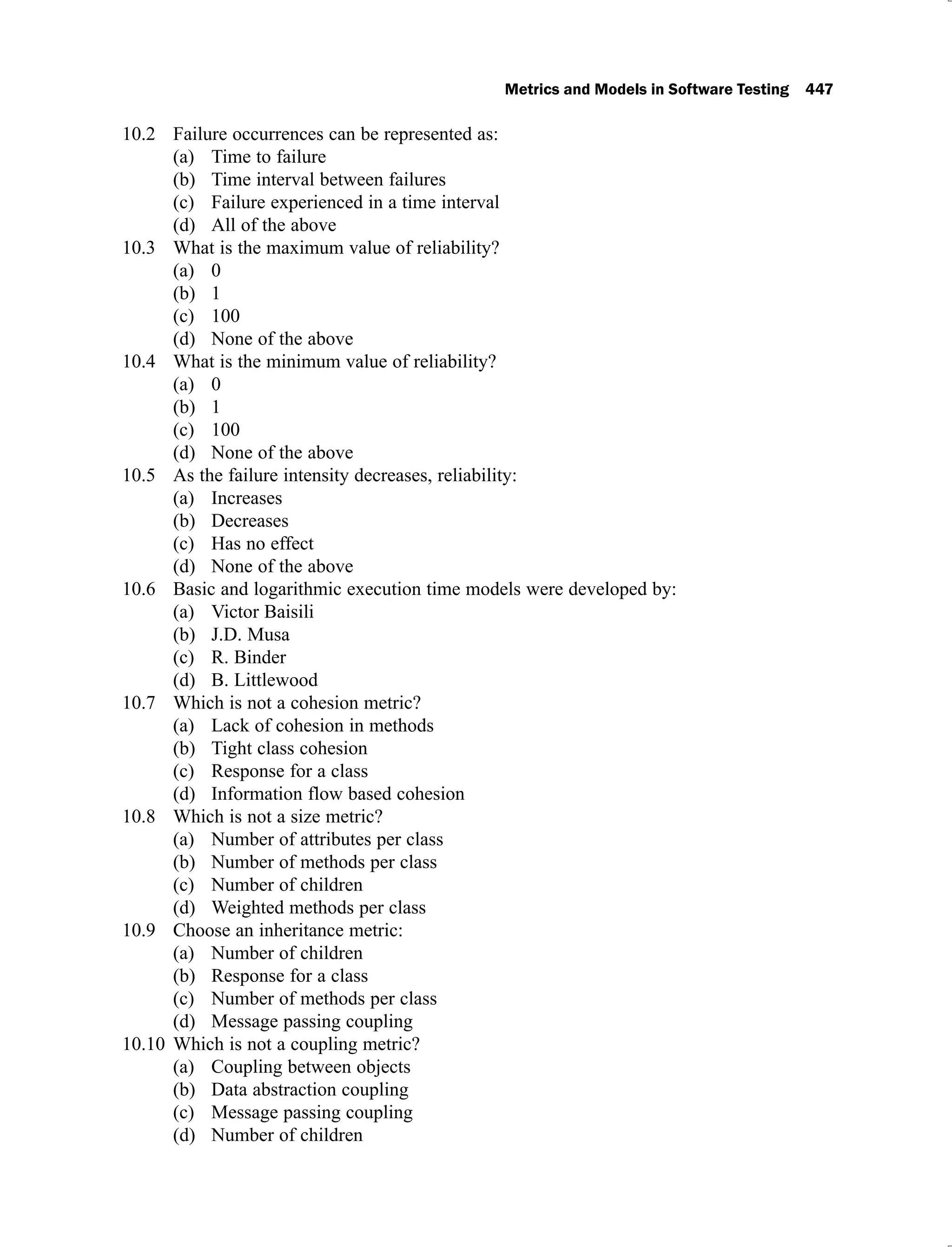 Metrics and Models in Software Testing 447
Failure occurrences can be represented as:
10.2
Time to failure
(a)
Time interval between failures
(b)
Failure experienced in a time interval
(c)
All of the above
(d)
What is the maximum value of reliability?
10.3
0
(a)
1
(b)
100
(c)
None of the above
(d)
What is the minimum value of reliability?
10.4
0
(a)
1
(b)
100
(c)
None of the above
(d)
As the failure intensity decreases, reliability:
10.5
Increases
(a)
Decreases
(b)
Has no effect
(c)
None of the above
(d)
Basic and logarithmic execution time models were developed by:
10.6
Victor Baisili
(a)
J.D. Musa
(b)
R. Binder
(c)
B. Littlewood
(d)
Which is not a cohesion metric?
10.7
Lack of cohesion in methods
(a)
Tight class cohesion
(b)
Response for a class
(c)
Information flow based cohesion
(d)
Which is not a size metric?
10.8
Number of attributes per class
(a)
Number of methods per class
(b)
Number of children
(c)
Weighted methods per class
(d)
Choose an inheritance metric:
10.9
Number of children
(a)
Response for a class
(b)
Number of methods per class
(c)
Message passing coupling
(d)
Which is not a coupling metric?
10.10
Coupling between objects
(a)
Data abstraction coupling
(b)
Message passing coupling
(c)
Number of children
(d)
 