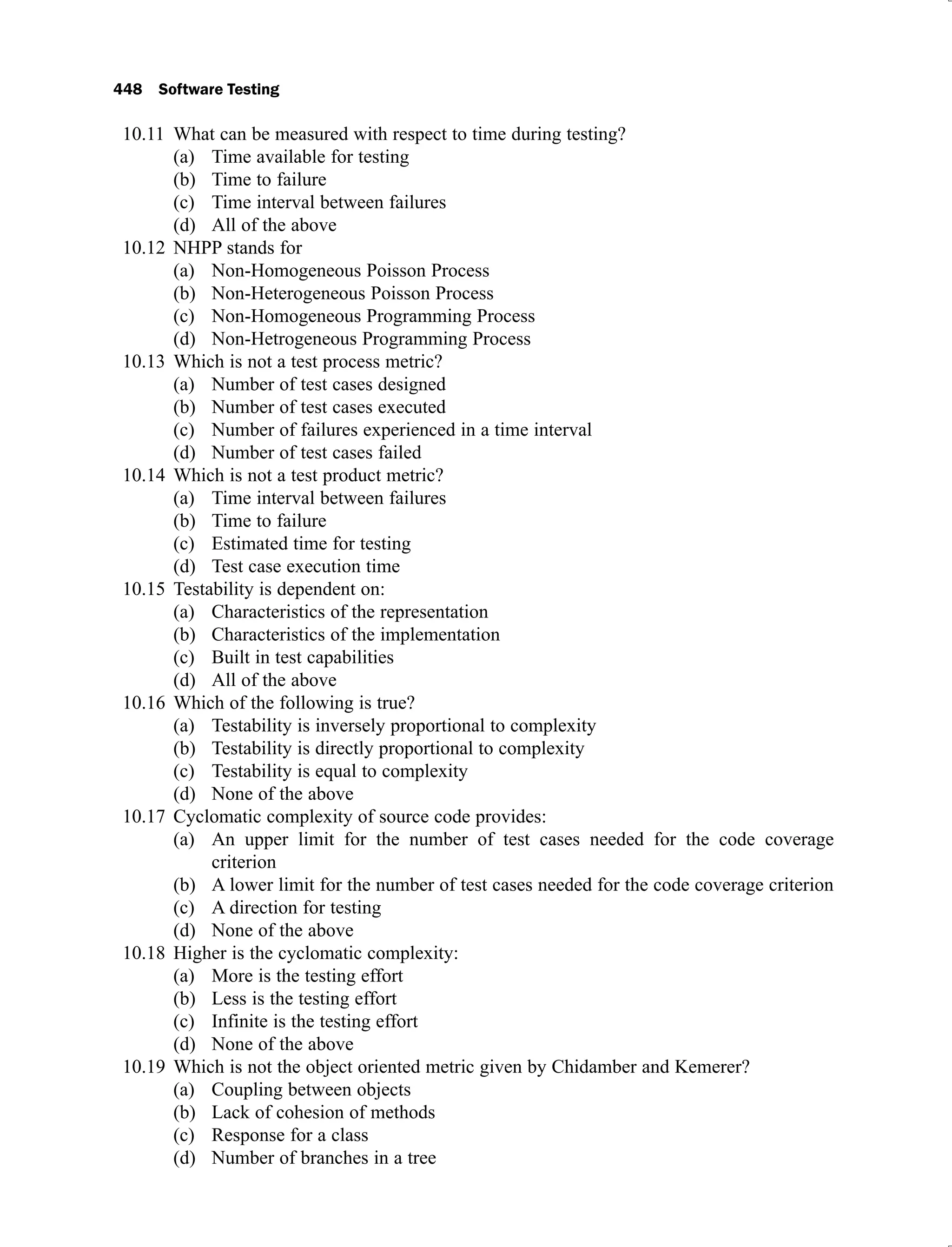448 Software Testing
What can be measured with respect to time during testing?
10.11
Time available for testing
(a)
Time to failure
(b)
Time interval between failures
(c)
All of the above
(d)
NHPP stands for
10.12
Non-Homogeneous Poisson Process
(a)
Non-Heterogeneous Poisson Process
(b)
Non-Homogeneous Programming Process
(c)
Non-Hetrogeneous Programming Process
(d)
Which is not a test process metric?
10.13
Number of test cases designed
(a)
Number of test cases executed
(b)
Number of failures experienced in a time interval
(c)
Number of test cases failed
(d)
Which is not a test product metric?
10.14
Time interval between failures
(a)
Time to failure
(b)
Estimated time for testing
(c)
Test case execution time
(d)
Testability is dependent on:
10.15
Characteristics of the representation
(a)
Characteristics of the implementation
(b)
Built in test capabilities
(c)
All of the above
(d)
Which of the following is true?
10.16
Testability is inversely proportional to complexity
(a)
Testability is directly proportional to complexity
(b)
Testability is equal to complexity
(c)
None of the above
(d)
Cyclomatic complexity of source code provides:
10.17
An upper limit for the number of test cases needed for the code coverage
(a)
criterion
A lower limit for the number of test cases needed for the code coverage criterion
(b)
A direction for testing
(c)
None of the above
(d)
Higher is the cyclomatic complexity:
10.18
More is the testing effort
(a)
Less is the testing effort
(b)
Infinite is the testing effort
(c)
None of the above
(d)
Which is not the object oriented metric given by Chidamber and Kemerer?
10.19
Coupling between objects
(a)
Lack of cohesion of methods
(b)
Response for a class
(c)
Number of branches in a tree
(d)
 