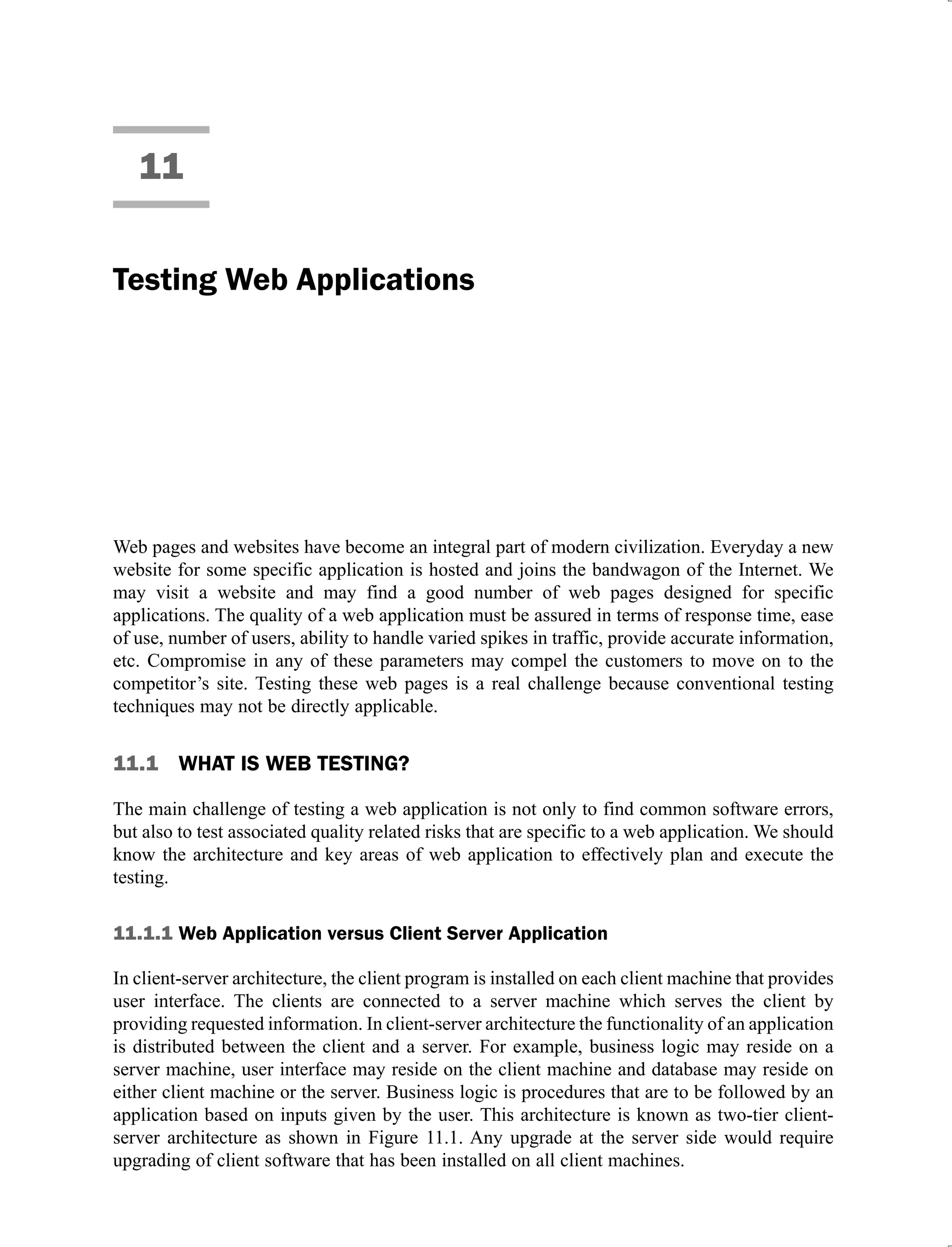 11
Testing Web Applications
Web pages and websites have become an integral part of modern civilization. Everyday a new
website for some specific application is hosted and joins the bandwagon of the Internet. We
may visit a website and may find a good number of web pages designed for specific
applications. The quality of a web application must be assured in terms of response time, ease
of use, number of users, ability to handle varied spikes in traffic, provide accurate information,
etc. Compromise in any of these parameters may compel the customers to move on to the
competitor’s site. Testing these web pages is a real challenge because conventional testing
techniques may not be directly applicable.
11.1 WHAT IS WEB TESTING?
The main challenge of testing a web application is not only to find common software errors,
but also to test associated quality related risks that are specific to a web application. We should
know the architecture and key areas of web application to effectively plan and execute the
testing.
11.1.1 Web Application versus Client Server Application
In client-server architecture, the client program is installed on each client machine that provides
user interface. The clients are connected to a server machine which serves the client by
providing requested information. In client-server architecture the functionality of an application
is distributed between the client and a server. For example, business logic may reside on a
server machine, user interface may reside on the client machine and database may reside on
either client machine or the server. Business logic is procedures that are to be followed by an
application based on inputs given by the user. This architecture is known as two-tier client-
server architecture as shown in Figure 11.1. Any upgrade at the server side would require
upgrading of client software that has been installed on all client machines.
 