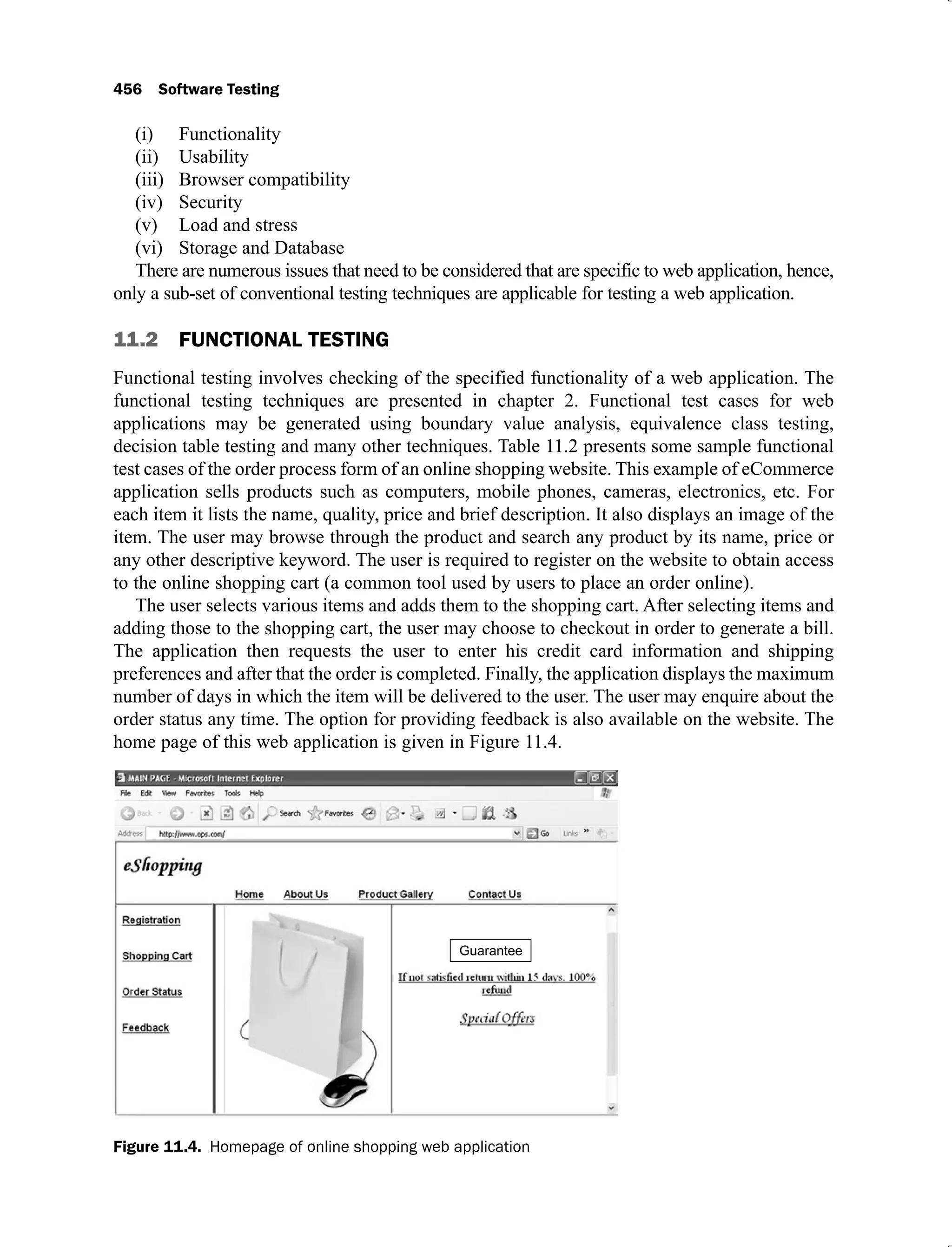 456 Software Testing
Functionality
(i)
Usability
(ii)
Browser compatibility
(iii)
Security
(iv)
Load and stress
(v)
Storage and Database
(vi)
There are numerous issues that need to be considered that are specific to web application, hence,
only a sub-set of conventional testing techniques are applicable for testing a web application.
11.2 FUNCTIONAL TESTING
Functional testing involves checking of the specified functionality of a web application. The
functional testing techniques are presented in chapter 2. Functional test cases for web
applications may be generated using boundary value analysis, equivalence class testing,
decision table testing and many other techniques. Table 11.2 presents some sample functional
test cases of the order process form of an online shopping website. This example of eCommerce
application sells products such as computers, mobile phones, cameras, electronics, etc. For
each item it lists the name, quality, price and brief description. It also displays an image of the
item. The user may browse through the product and search any product by its name, price or
any other descriptive keyword. The user is required to register on the website to obtain access
to the online shopping cart (a common tool used by users to place an order online).
The user selects various items and adds them to the shopping cart. After selecting items and
adding those to the shopping cart, the user may choose to checkout in order to generate a bill.
The application then requests the user to enter his credit card information and shipping
preferences and after that the order is completed. Finally, the application displays the maximum
number of days in which the item will be delivered to the user. The user may enquire about the
order status any time. The option for providing feedback is also available on the website. The
home page of this web application is given in Figure 11.4.
Figure 11.4. Homepage of online shopping web application
 