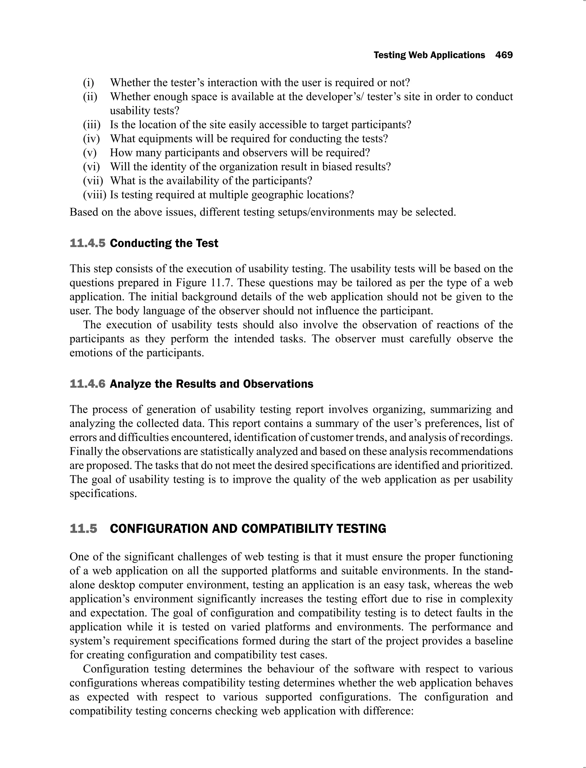 Testing Web Applications 469
Whether the tester’s interaction with the user is required or not?
(i)
Whether enough space is available at the developer’s/ tester’s site in order to conduct
(ii)
usability tests?
Is the location of the site easily accessible to target participants?
(iii)
What equipments will be required for conducting the tests?
(iv)
How many participants and observers will be required?
(v)
Will the identity of the organization result in biased results?
(vi)
What is the availability of the participants?
(vii)
Is testing required at multiple geographic locations?
(viii)
Based on the above issues, different testing setups/environments may be selected.
11.4.5 Conducting the Test
This step consists of the execution of usability testing. The usability tests will be based on the
questions prepared in Figure 11.7. These questions may be tailored as per the type of a web
application. The initial background details of the web application should not be given to the
user. The body language of the observer should not influence the participant.
The execution of usability tests should also involve the observation of reactions of the
participants as they perform the intended tasks. The observer must carefully observe the
emotions of the participants.
11.4.6 Analyze the Results and Observations
The process of generation of usability testing report involves organizing, summarizing and
analyzing the collected data. This report contains a summary of the user’s preferences, list of
errors and difficulties encountered, identification of customer trends, and analysis of recordings.
Finally the observations are statistically analyzed and based on these analysis recommendations
are proposed. The tasks that do not meet the desired specifications are identified and prioritized.
The goal of usability testing is to improve the quality of the web application as per usability
specifications.
11.5 CONFIGURATION AND COMPATIBILITY TESTING
One of the significant challenges of web testing is that it must ensure the proper functioning
of a web application on all the supported platforms and suitable environments. In the stand-
alone desktop computer environment, testing an application is an easy task, whereas the web
application’s environment significantly increases the testing effort due to rise in complexity
and expectation. The goal of configuration and compatibility testing is to detect faults in the
application while it is tested on varied platforms and environments. The performance and
system’s requirement specifications formed during the start of the project provides a baseline
for creating configuration and compatibility test cases.
Configuration testing determines the behaviour of the software with respect to various
configurations whereas compatibility testing determines whether the web application behaves
as expected with respect to various supported configurations. The configuration and
compatibility testing concerns checking web application with difference:
 