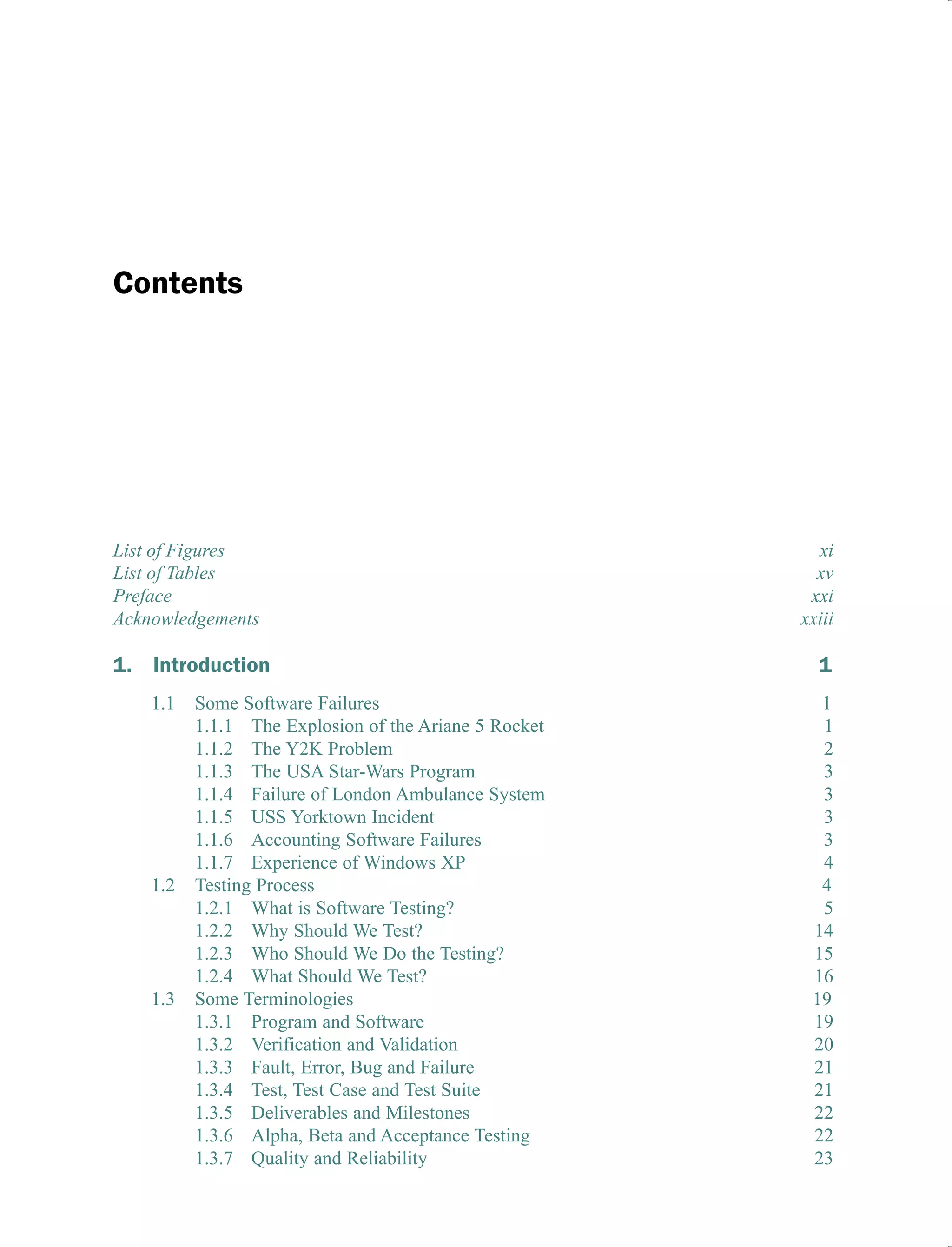 Contents
List of Figures xi
List of Tables xv
Preface xxi
Acknowledgements xxiii
1. Introduction 1
1.1 Some Software Failures 1
1.1.1 The Explosion of the Ariane 5 Rocket 1
1.1.2 The Y2K Problem 2
1.1.3 The USA Star-Wars Program 3
1.1.4 Failure of London Ambulance System 3
1.1.5 USS Yorktown Incident 3
1.1.6 Accounting Software Failures 3
1.1.7 Experience of Windows XP 4
1.2 Testing Process 4
1.2.1 What is Software Testing? 5
1.2.2 Why Should We Test? 14
1.2.3 Who Should We Do the Testing? 15
1.2.4 What Should We Test? 16
1.3 Some Terminologies 19
1.3.1 Program and Software 19
1.3.2 Verification and Validation 20
1.3.3 Fault, Error, Bug and Failure 21
1.3.4 Test, Test Case and Test Suite 21
1.3.5 Deliverables and Milestones 22
1.3.6 Alpha, Beta and Acceptance Testing 22
1.3.7 Quality and Reliability 23
 