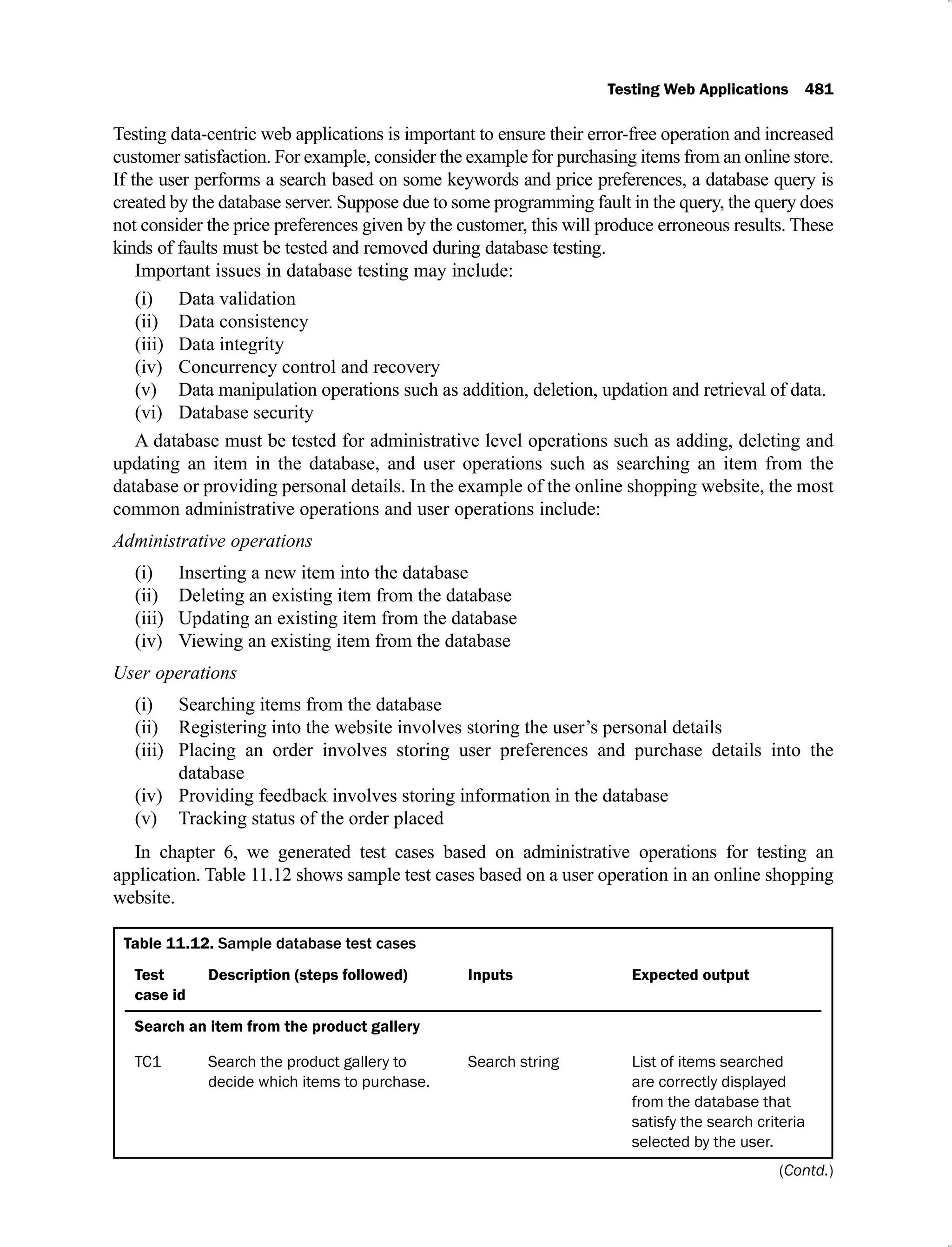 Testing Web Applications 481
Testing data-centric web applications is important to ensure their error-free operation and increased
customer satisfaction. For example, consider the example for purchasing items from an online store.
If the user performs a search based on some keywords and price preferences, a database query is
created by the database server. Suppose due to some programming fault in the query, the query does
not consider the price preferences given by the customer, this will produce erroneous results. These
kinds of faults must be tested and removed during database testing.
Important issues in database testing may include:
Data validation
(i)
Data consistency
(ii)
Data integrity
(iii)
Concurrency control and recovery
(iv)
Data manipulation operations such as addition, deletion, updation and retrieval of data.
(v)
Database security
(vi)
A database must be tested for administrative level operations such as adding, deleting and
updating an item in the database, and user operations such as searching an item from the
database or providing personal details. In the example of the online shopping website, the most
common administrative operations and user operations include:
Administrative operations
Inserting a new item into the database
(i)
Deleting an existing item from the database
(ii)
Updating an existing item from the database
(iii)
Viewing an existing item from the database
(iv)
User operations
Searching items from the database
(i)
Registering into the website involves storing the user’s personal details
(ii)
Placing an order involves storing user preferences and purchase details into the
(iii)
database
Providing feedback involves storing information in the database
(iv)
Tracking status of the order placed
(v)
In chapter 6, we generated test cases based on administrative operations for testing an
application. Table 11.12 shows sample test cases based on a user operation in an online shopping
website.
Table 11.12. Sample database test cases
Test
case id
Description (steps followed) Inputs Expected output
Search an item from the product gallery
TC1 Search the product gallery to
decide which items to purchase.
Search string List of items searched
are correctly displayed
from the database that
satisfy the search criteria
selected by the user.
(Contd.)
 