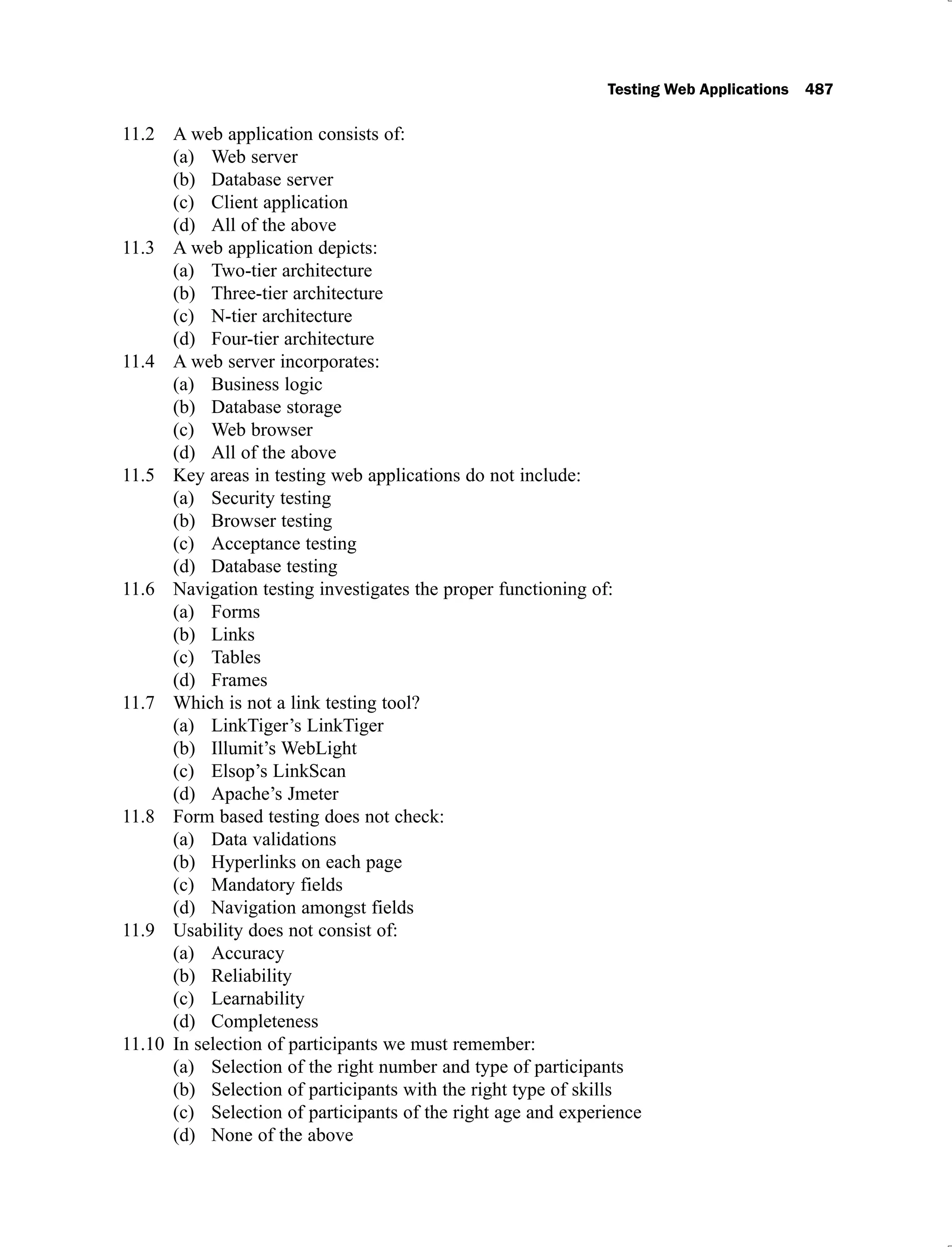 Testing Web Applications 487
A web application consists of:
11.2
Web server
(a)
Database server
(b)
Client application
(c)
All of the above
(d)
A web application depicts:
11.3
Two-tier architecture
(a)
Three-tier architecture
(b)
N-tier architecture
(c)
Four-tier architecture
(d)
A web server incorporates:
11.4
Business logic
(a)
Database storage
(b)
Web browser
(c)
All of the above
(d)
Key areas in testing web applications do not include:
11.5
Security testing
(a)
Browser testing
(b)
Acceptance testing
(c)
Database testing
(d)
Navigation testing investigates the proper functioning of:
11.6
Forms
(a)
Links
(b)
Tables
(c)
Frames
(d)
Which is not a link testing tool?
11.7
LinkTiger’s LinkTiger
(a)
Illumit’s WebLight
(b)
Elsop’s LinkScan
(c)
Apache’s Jmeter
(d)
Form based testing does not check:
11.8
Data validations
(a)
Hyperlinks on each page
(b)
Mandatory fields
(c)
Navigation amongst fields
(d)
Usability does not consist of:
11.9
Accuracy
(a)
Reliability
(b)
Learnability
(c)
Completeness
(d)
In selection of participants we must remember:
11.10
Selection of the right number and type of participants
(a)
Selection of participants with the right type of skills
(b)
Selection of participants of the right age and experience
(c)
None of the above
(d)
 