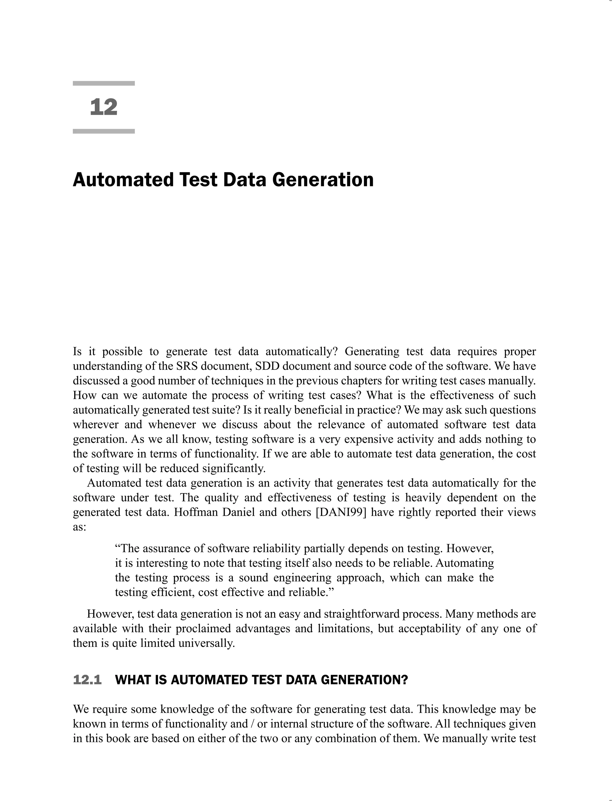 12
Automated Test Data Generation
Is it possible to generate test data automatically? Generating test data requires proper
understanding of the SRS document, SDD document and source code of the software. We have
discussed a good number of techniques in the previous chapters for writing test cases manually.
How can we automate the process of writing test cases? What is the effectiveness of such
automatically generated test suite? Is it really beneficial in practice? We may ask such questions
wherever and whenever we discuss about the relevance of automated software test data
generation. As we all know, testing software is a very expensive activity and adds nothing to
the software in terms of functionality. If we are able to automate test data generation, the cost
of testing will be reduced significantly.
Automated test data generation is an activity that generates test data automatically for the
software under test. The quality and effectiveness of testing is heavily dependent on the
generated test data. Hoffman Daniel and others [DANI99] have rightly reported their views
as:
“The assurance of software reliability partially depends on testing. However,
it is interesting to note that testing itself also needs to be reliable. Automating
the testing process is a sound engineering approach, which can make the
testing efficient, cost effective and reliable.”
However, test data generation is not an easy and straightforward process. Many methods are
available with their proclaimed advantages and limitations, but acceptability of any one of
them is quite limited universally.
12.1 WHAT IS AUTOMATED TEST DATA GENERATION?
We require some knowledge of the software for generating test data. This knowledge may be
known in terms of functionality and / or internal structure of the software. All techniques given
in this book are based on either of the two or any combination of them. We manually write test
 