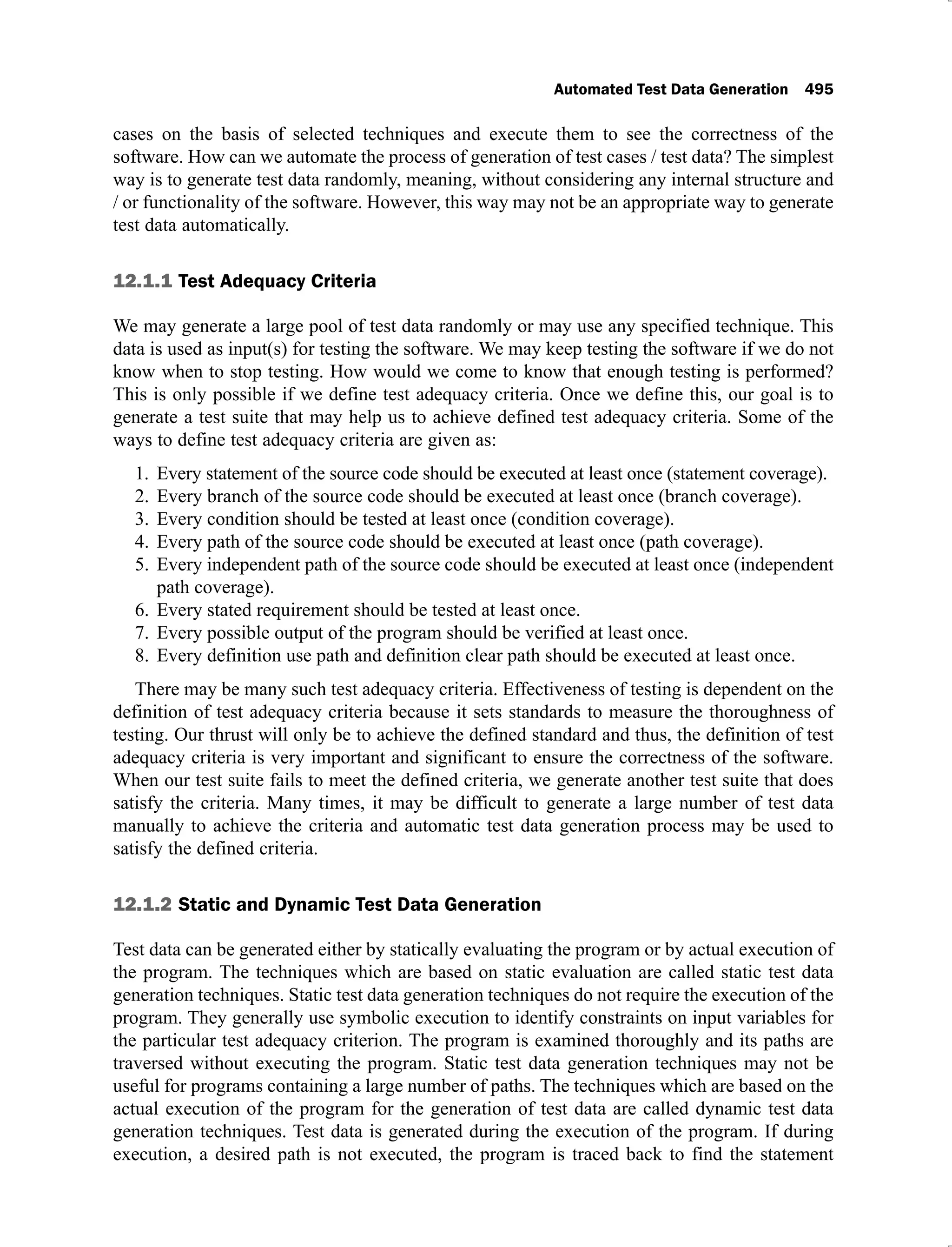 Automated Test Data Generation 495
cases on the basis of selected techniques and execute them to see the correctness of the
software. How can we automate the process of generation of test cases / test data? The simplest
way is to generate test data randomly, meaning, without considering any internal structure and
/ or functionality of the software. However, this way may not be an appropriate way to generate
test data automatically.
12.1.1 Test Adequacy Criteria
We may generate a large pool of test data randomly or may use any specified technique. This
data is used as input(s) for testing the software. We may keep testing the software if we do not
know when to stop testing. How would we come to know that enough testing is performed?
This is only possible if we define test adequacy criteria. Once we define this, our goal is to
generate a test suite that may help us to achieve defined test adequacy criteria. Some of the
ways to define test adequacy criteria are given as:
Every statement of the source code should be executed at least once (statement coverage).
1.
Every branch of the source code should be executed at least once (branch coverage).
2.
Every condition should be tested at least once (condition coverage).
3.
Every path of the source code should be executed at least once (path coverage).
4.
Every independent path of the source code should be executed at least once (independent
5.
path coverage).
Every stated requirement should be tested at least once.
6.
Every possible output of the program should be verified at least once.
7.
Every definition use path and definition clear path should be executed at least once.
8.
There may be many such test adequacy criteria. Effectiveness of testing is dependent on the
definition of test adequacy criteria because it sets standards to measure the thoroughness of
testing. Our thrust will only be to achieve the defined standard and thus, the definition of test
adequacy criteria is very important and significant to ensure the correctness of the software.
When our test suite fails to meet the defined criteria, we generate another test suite that does
satisfy the criteria. Many times, it may be difficult to generate a large number of test data
manually to achieve the criteria and automatic test data generation process may be used to
satisfy the defined criteria.
12.1.2 Static and Dynamic Test Data Generation
Test data can be generated either by statically evaluating the program or by actual execution of
the program. The techniques which are based on static evaluation are called static test data
generation techniques. Static test data generation techniques do not require the execution of the
program. They generally use symbolic execution to identify constraints on input variables for
the particular test adequacy criterion. The program is examined thoroughly and its paths are
traversed without executing the program. Static test data generation techniques may not be
useful for programs containing a large number of paths. The techniques which are based on the
actual execution of the program for the generation of test data are called dynamic test data
generation techniques. Test data is generated during the execution of the program. If during
execution, a desired path is not executed, the program is traced back to find the statement
 