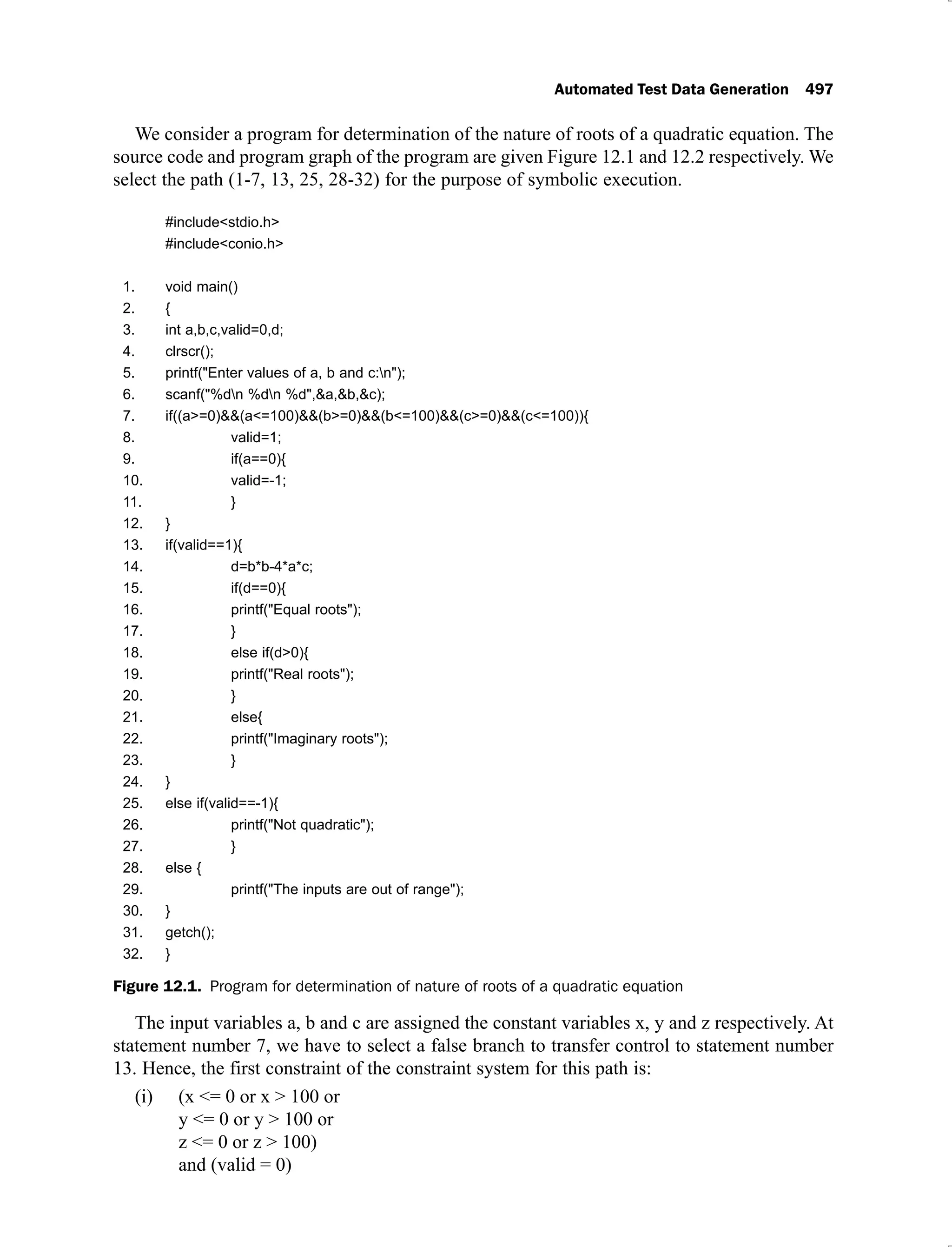 Automated Test Data Generation 497
We consider a program for determination of the nature of roots of a quadratic equation. The
source code and program graph of the program are given Figure 12.1 and 12.2 respectively. We
select the path (1-7, 13, 25, 28-32) for the purpose of symbolic execution.
#include<stdio.h>
#include<conio.h>
1. void main()
2. {
3. int a,b,c,valid=0,d;
4. clrscr();
5. printf("Enter values of a, b and c:n");
6. scanf("%dn %dn %d",&a,&b,&c);
7. if((a>=0)&&(a<=100)&&(b>=0)&&(b<=100)&&(c>=0)&&(c<=100)){
8. valid=1;
9. if(a==0){
10. valid=-1;
11. }
12. }
13. if(valid==1){
14. d=b*b-4*a*c;
15. if(d==0){
16. printf("Equal roots");
17. }
18. else if(d>0){
19. printf("Real roots");
20. }
21. else{
22. printf("Imaginary roots");
23. }
24. }
25. else if(valid==-1){
26. printf("Not quadratic");
27. }
28. else {
29. printf("The inputs are out of range");
30. }
31. getch();
32. }
Figure 12.1. Program for determination of nature of roots of a quadratic equation
The input variables a, b and c are assigned the constant variables x, y and z respectively. At
statement number 7, we have to select a false branch to transfer control to statement number
13. Hence, the first constraint of the constraint system for this path is:
(x <= 0 or x > 100 or
(i)
y <= 0 or y > 100 or
z <= 0 or z > 100)
and (valid = 0)
 