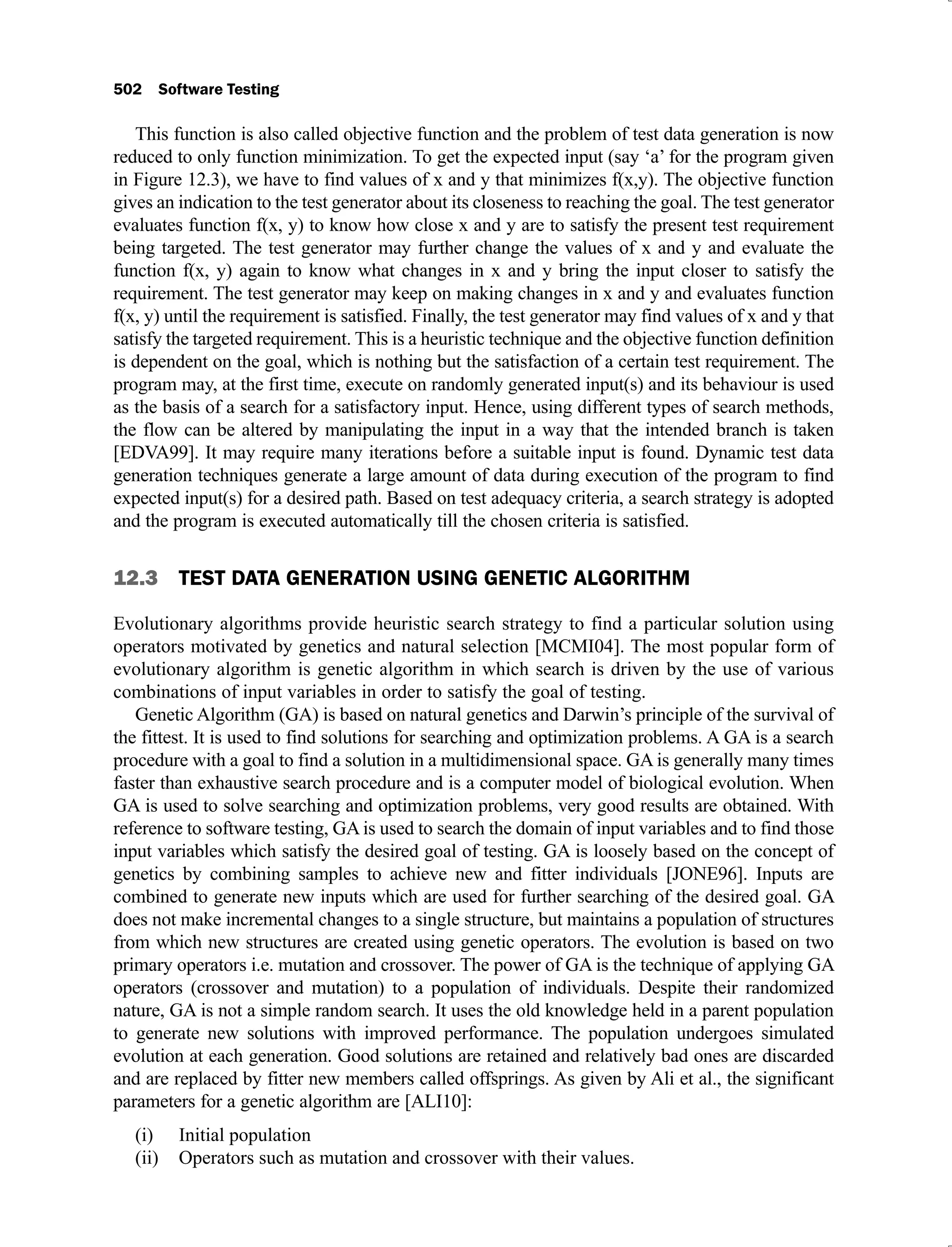 502 Software Testing
This function is also called objective function and the problem of test data generation is now
reduced to only function minimization. To get the expected input (say ‘a’ for the program given
in Figure 12.3), we have to find values of x and y that minimizes f(x,y). The objective function
gives an indication to the test generator about its closeness to reaching the goal. The test generator
evaluates function f(x, y) to know how close x and y are to satisfy the present test requirement
being targeted. The test generator may further change the values of x and y and evaluate the
function f(x, y) again to know what changes in x and y bring the input closer to satisfy the
requirement. The test generator may keep on making changes in x and y and evaluates function
f(x, y) until the requirement is satisfied. Finally, the test generator may find values of x and y that
satisfy the targeted requirement. This is a heuristic technique and the objective function definition
is dependent on the goal, which is nothing but the satisfaction of a certain test requirement. The
program may, at the first time, execute on randomly generated input(s) and its behaviour is used
as the basis of a search for a satisfactory input. Hence, using different types of search methods,
the flow can be altered by manipulating the input in a way that the intended branch is taken
[EDVA99]. It may require many iterations before a suitable input is found. Dynamic test data
generation techniques generate a large amount of data during execution of the program to find
expected input(s) for a desired path. Based on test adequacy criteria, a search strategy is adopted
and the program is executed automatically till the chosen criteria is satisfied.
12.3 TEST DATA GENERATION USING GENETIC ALGORITHM
Evolutionary algorithms provide heuristic search strategy to find a particular solution using
operators motivated by genetics and natural selection [MCMI04]. The most popular form of
evolutionary algorithm is genetic algorithm in which search is driven by the use of various
combinations of input variables in order to satisfy the goal of testing.
Genetic Algorithm (GA) is based on natural genetics and Darwin’s principle of the survival of
the fittest. It is used to find solutions for searching and optimization problems. A GA is a search
procedure with a goal to find a solution in a multidimensional space. GA is generally many times
faster than exhaustive search procedure and is a computer model of biological evolution. When
GA is used to solve searching and optimization problems, very good results are obtained. With
reference to software testing, GA is used to search the domain of input variables and to find those
input variables which satisfy the desired goal of testing. GA is loosely based on the concept of
genetics by combining samples to achieve new and fitter individuals [JONE96]. Inputs are
combined to generate new inputs which are used for further searching of the desired goal. GA
does not make incremental changes to a single structure, but maintains a population of structures
from which new structures are created using genetic operators. The evolution is based on two
primary operators i.e. mutation and crossover. The power of GA is the technique of applying GA
operators (crossover and mutation) to a population of individuals. Despite their randomized
nature, GA is not a simple random search. It uses the old knowledge held in a parent population
to generate new solutions with improved performance. The population undergoes simulated
evolution at each generation. Good solutions are retained and relatively bad ones are discarded
and are replaced by fitter new members called offsprings. As given by Ali et al., the significant
parameters for a genetic algorithm are [ALI10]:
Initial population
(i)
Operators such as mutation and crossover with their values.
(ii)
 