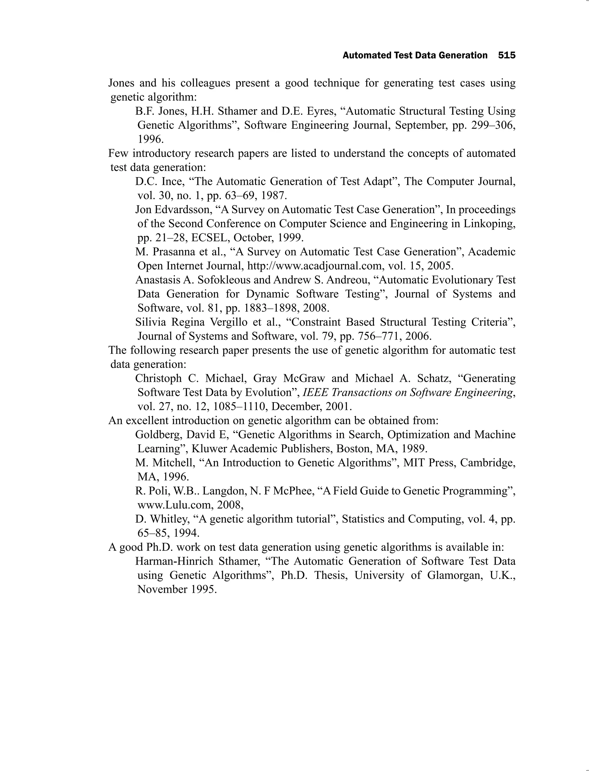Automated Test Data Generation 515
Jones and his colleagues present a good technique for generating test cases using
genetic algorithm:
B.F. Jones, H.H. Sthamer and D.E. Eyres, “Automatic Structural Testing Using
Genetic Algorithms”, Software Engineering Journal, September, pp. 299–306,
1996.
Few introductory research papers are listed to understand the concepts of automated
test data generation:
D.C. Ince, “The Automatic Generation of Test Adapt”, The Computer Journal,
vol. 30, no. 1, pp. 63–69, 1987.
Jon Edvardsson, “A Survey on Automatic Test Case Generation”, In proceedings
of the Second Conference on Computer Science and Engineering in Linkoping,
pp. 21–28, ECSEL, October, 1999.
M. Prasanna et al., “A Survey on Automatic Test Case Generation”, Academic
Open Internet Journal, http://www.acadjournal.com, vol. 15, 2005.
Anastasis A. Sofokleous and Andrew S. Andreou, “Automatic Evolutionary Test
Data Generation for Dynamic Software Testing”, Journal of Systems and
Software, vol. 81, pp. 1883–1898, 2008.
Silivia Regina Vergillo et al., “Constraint Based Structural Testing Criteria”,
Journal of Systems and Software, vol. 79, pp. 756–771, 2006.
The following research paper presents the use of genetic algorithm for automatic test
data generation:
Christoph C. Michael, Gray McGraw and Michael A. Schatz, “Generating
Software Test Data by Evolution”, IEEE Transactions on Software Engineering,
vol. 27, no. 12, 1085–1110, December, 2001.
An excellent introduction on genetic algorithm can be obtained from:
Goldberg, David E, “Genetic Algorithms in Search, Optimization and Machine
Learning”, Kluwer Academic Publishers, Boston, MA, 1989.
M. Mitchell, “An Introduction to Genetic Algorithms”, MIT Press, Cambridge,
MA, 1996.
R. Poli, W.B.. Langdon, N. F McPhee, “A Field Guide to Genetic Programming”,
www.Lulu.com, 2008,
D. Whitley, “A genetic algorithm tutorial”, Statistics and Computing, vol. 4, pp.
65–85, 1994.
A good Ph.D. work on test data generation using genetic algorithms is available in:
Harman-Hinrich Sthamer, “The Automatic Generation of Software Test Data
using Genetic Algorithms”, Ph.D. Thesis, University of Glamorgan, U.K.,
November 1995.
 