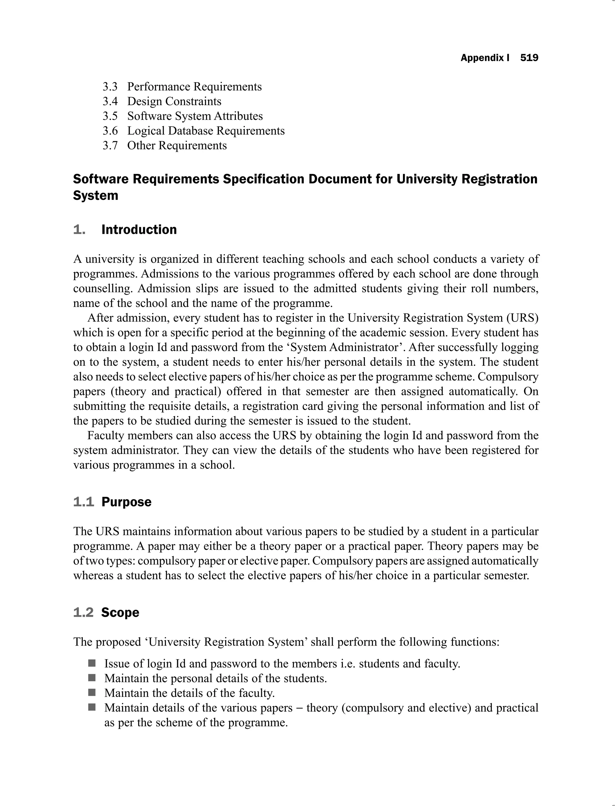 Appendix I 519
Performance Requirements
3.3
Design Constraints
3.4
Software System Attributes
3.5
Logical Database Requirements
3.6
Other Requirements
3.7
Software Requirements Specification Document for University Registration
System
1. Introduction
A university is organized in different teaching schools and each school conducts a variety of
programmes. Admissions to the various programmes offered by each school are done through
counselling. Admission slips are issued to the admitted students giving their roll numbers,
name of the school and the name of the programme.
After admission, every student has to register in the University Registration System (URS)
which is open for a specific period at the beginning of the academic session. Every student has
to obtain a login Id and password from the ‘System Administrator’. After successfully logging
on to the system, a student needs to enter his/her personal details in the system. The student
also needs to select elective papers of his/her choice as per the programme scheme. Compulsory
papers (theory and practical) offered in that semester are then assigned automatically. On
submitting the requisite details, a registration card giving the personal information and list of
the papers to be studied during the semester is issued to the student.
Faculty members can also access the URS by obtaining the login Id and password from the
system administrator. They can view the details of the students who have been registered for
various programmes in a school.
1.1 Purpose
The URS maintains information about various papers to be studied by a student in a particular
programme. A paper may either be a theory paper or a practical paper. Theory papers may be
of two types: compulsory paper or elective paper. Compulsory papers are assigned automatically
whereas a student has to select the elective papers of his/her choice in a particular semester.
1.2 Scope
The proposed ‘University Registration System’ shall perform the following functions:
Issue of login Id and password to the members i.e. students and faculty.
Maintain the personal details of the students.
Maintain the details of the faculty.
Maintain details of the various papers theory (compulsory and elective) and practical
as per the scheme of the programme.
 