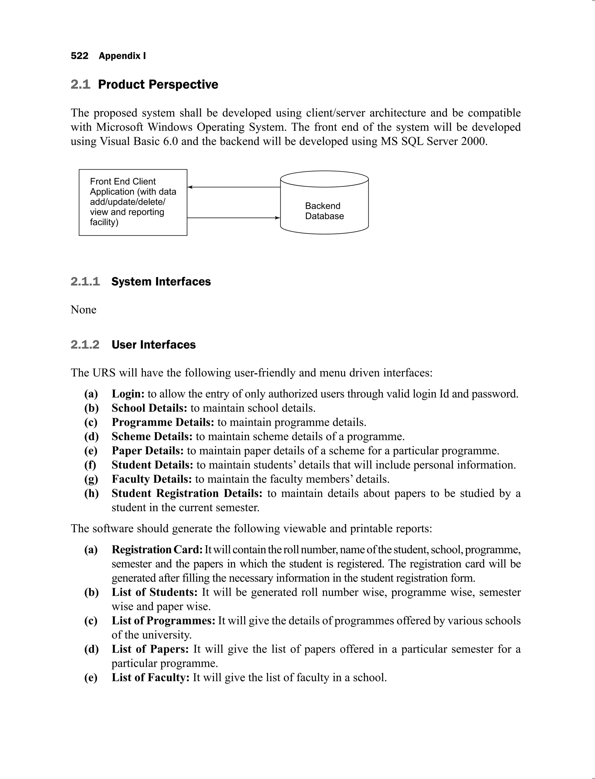 522 Appendix I
2.1 Product Perspective
The proposed system shall be developed using client/server architecture and be compatible
with Microsoft Windows Operating System. The front end of the system will be developed
using Visual Basic 6.0 and the backend will be developed using MS SQL Server 2000.
2.1.1 System Interfaces
None
2.1.2 User Interfaces
The URS will have the following user-friendly and menu driven interfaces:
Login:
(a) to allow the entry of only authorized users through valid login Id and password.
School Details:
(b) to maintain school details.
Programme Details:
(c) to maintain programme details.
Scheme Details:
(d) to maintain scheme details of a programme.
Paper Details:
(e) to maintain paper details of a scheme for a particular programme.
Student Details:
(f) to maintain students’ details that will include personal information.
Faculty Details:
(g) to maintain the faculty members’ details.
Student Registration Details:
(h) to maintain details about papers to be studied by a
student in the current semester.
The software should generate the following viewable and printable reports:
RegistrationCard:
(a) Itwillcontaintherollnumber,nameofthestudent,school,programme,
semester and the papers in which the student is registered. The registration card will be
generated after filling the necessary information in the student registration form.
List of Students:
(b) It will be generated roll number wise, programme wise, semester
wise and paper wise.
List of Programmes:
(c) It will give the details of programmes offered by various schools
of the university.
List of Papers:
(d) It will give the list of papers offered in a particular semester for a
particular programme.
List of Faculty:
(e) It will give the list of faculty in a school.
 