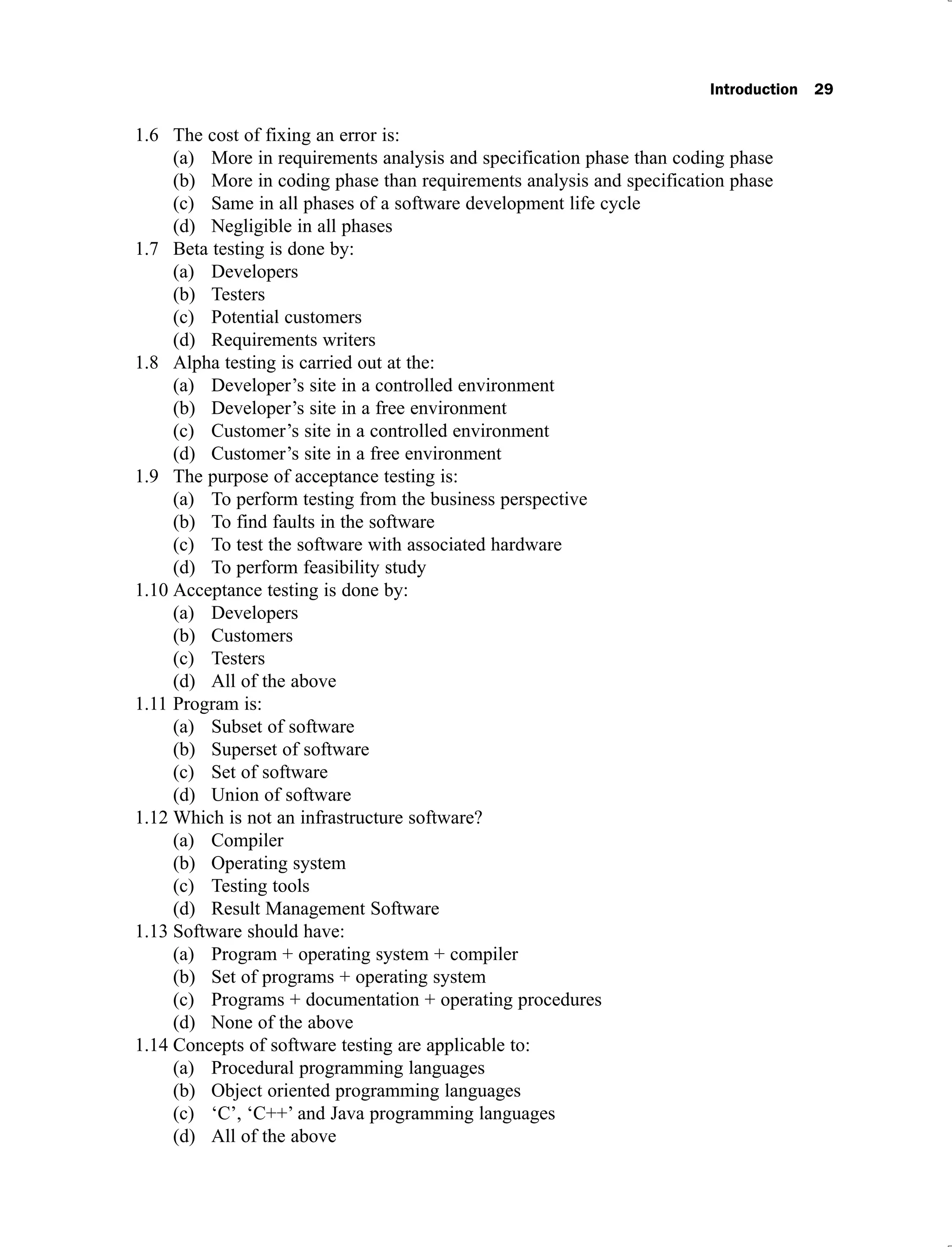 Introduction 29
The cost of fixing an error is:
1.6
More in requirements analysis and specification phase than coding phase
(a)
More in coding phase than requirements analysis and specification phase
(b)
Same in all phases of a software development life cycle
(c)
Negligible in all phases
(d)
Beta testing is done by:
1.7
Developers
(a)
Testers
(b)
Potential customers
(c)
Requirements writers
(d)
Alpha testing is carried out at the:
1.8
Developer’s site in a controlled environment
(a)
Developer’s site in a free environment
(b)
Customer’s site in a controlled environment
(c)
Customer’s site in a free environment
(d)
The purpose of acceptance testing is:
1.9
To perform testing from the business perspective
(a)
To find faults in the software
(b)
To test the software with associated hardware
(c)
To perform feasibility study
(d)
Acceptance testing is done by:
1.10
Developers
(a)
Customers
(b)
Testers
(c)
All of the above
(d)
Program is:
1.11
Subset of software
(a)
Superset of software
(b)
Set of software
(c)
Union of software
(d)
Which is not an infrastructure software?
1.12
Compiler
(a)
Operating system
(b)
Testing tools
(c)
Result Management Software
(d)
Software should have:
1.13
Program + operating system + compiler
(a)
Set of programs + operating system
(b)
Programs + documentation + operating procedures
(c)
None of the above
(d)
Concepts of software testing are applicable to:
1.14
Procedural programming languages
(a)
Object oriented programming languages
(b)
‘C’, ‘C++’ and Java programming languages
(c)
All of the abo
(d) ve
 
