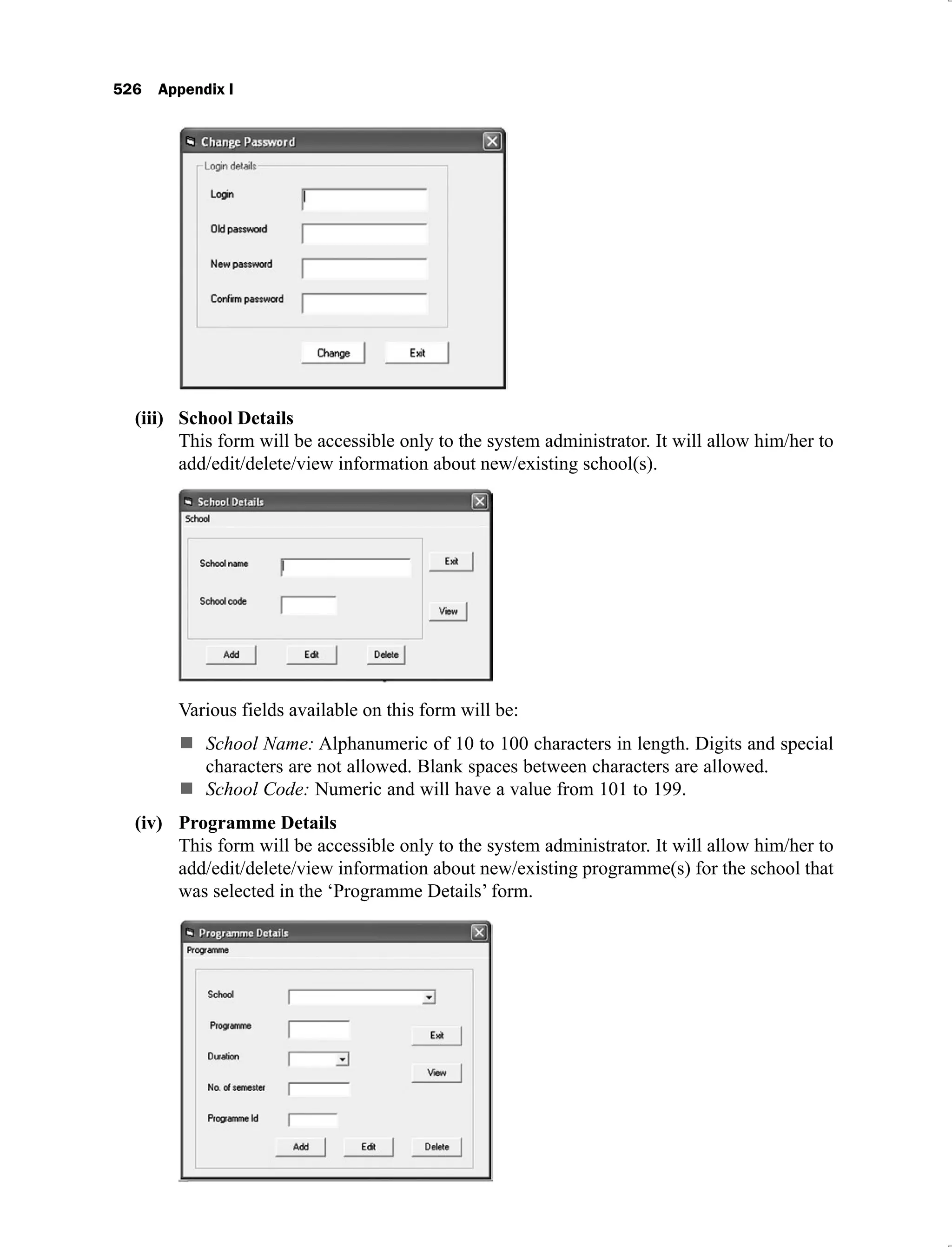 526 Appendix I
School Details
(iii)
This form will be accessible only to the system administrator. It will allow him/her to
add/edit/delete/view information about new/existing school(s).
Various fields available on this form will be:
School Name: Alphanumeric of 10 to 100 characters in length. Digits and special
characters are not allowed. Blank spaces between characters are allowed.
School Code: Numeric and will have a value from 101 to 199.
Programme Details
(iv)
This form will be accessible only to the system administrator. It will allow him/her to
add/edit/delete/view information about new/existing programme(s) for the school that
was selected in the ‘Programme Details’ form.
 