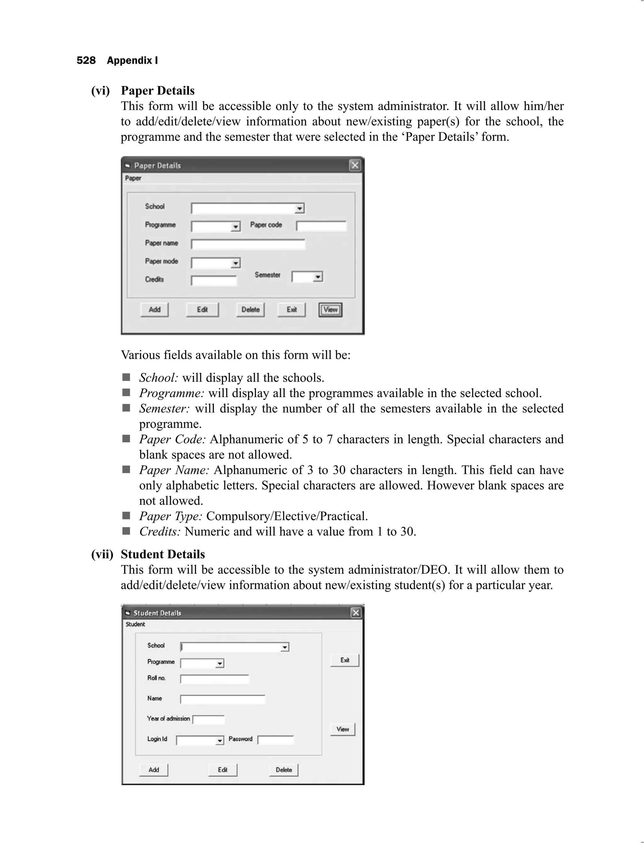 528 Appendix I
Paper Details
(vi)
This form will be accessible only to the system administrator. It will allow him/her
to add/edit/delete/view information about new/existing paper(s) for the school, the
programme and the semester that were selected in the ‘Paper Details’ form.
Various fields available on this form will be:
School: will display all the schools.
Programme: will display all the programmes available in the selected school.
Semester: will display the number of all the semesters available in the selected
programme.
Paper Code: Alphanumeric of 5 to 7 characters in length. Special characters and
blank spaces are not allowed.
Paper Name: Alphanumeric of 3 to 30 characters in length. This field can have
only alphabetic letters. Special characters are allowed. However blank spaces are
not allowed.
Paper Type: Compulsory/Elective/Practical.
Credits: Numeric and will have a value from 1 to 30.
Student Details
(vii)
This form will be accessible to the system administrator/DEO. It will allow them to
add/edit/delete/view information about new/existing student(s) for a particular year.
 