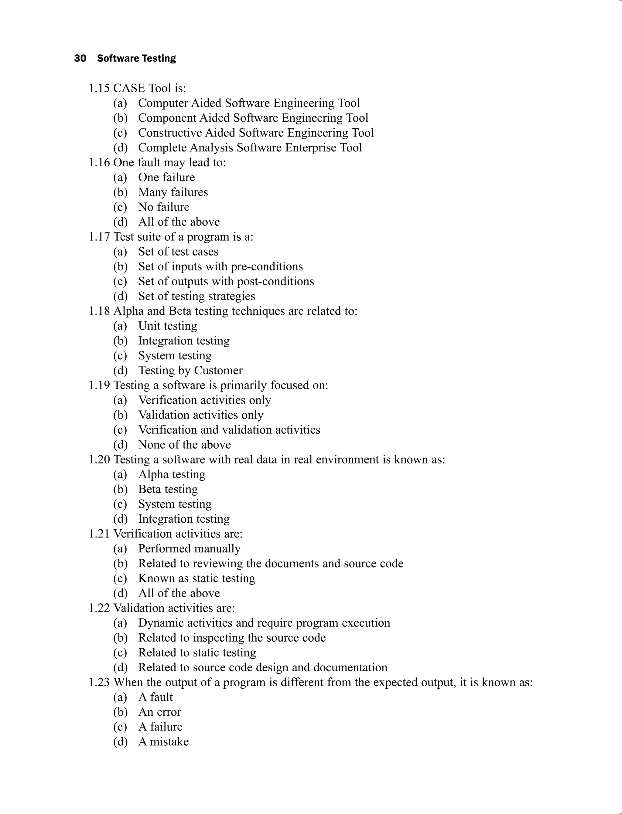 30 Software Testing
CASE Tool is:
1.15
Computer Aided Software Engineering Tool
(a)
Component Aided Software Engineering Tool
(b)
Constructive Aided Software Engineering Tool
(c)
Complete Analysis Software Enterprise Tool
(d)
One fault may lead to:
1.16
One failure
(a)
Many failures
(b)
No failure
(c)
All of the above
(d)
Test suite of a program is a:
1.17
Set of test cases
(a)
Set of inputs with pre-conditions
(b)
Set of outputs with post-conditions
(c)
Set of testing strategies
(d)
Alpha and Beta testing techniques are related to:
1.18
Unit testing
(a)
Integration testing
(b)
System testing
(c)
Testing by Customer
(d)
Testing a software is primarily focused on:
1.19
Verification activities only
(a)
Validation activities only
(b)
Verification and validation activities
(c)
None of the above
(d)
Testing a software with real data in real environment is known as:
1.20
Alpha testing
(a)
Beta testing
(b)
System testing
(c)
Integration testing
(d)
Verification activities are:
1.21
Performed manually
(a)
Related to reviewing the documents and source code
(b)
Known as static testing
(c)
All of the above
(d)
Validation activities are:
1.22
Dynamic activities and require program execution
(a)
Related to inspecting the source code
(b)
Related to static testing
(c)
Related to source code design and documentation
(d)
When the output of a program is different from the expected output, it is known as:
1.23
A fault
(a)
An error
(b)
A failure
(c)
A mistake
(d)
 