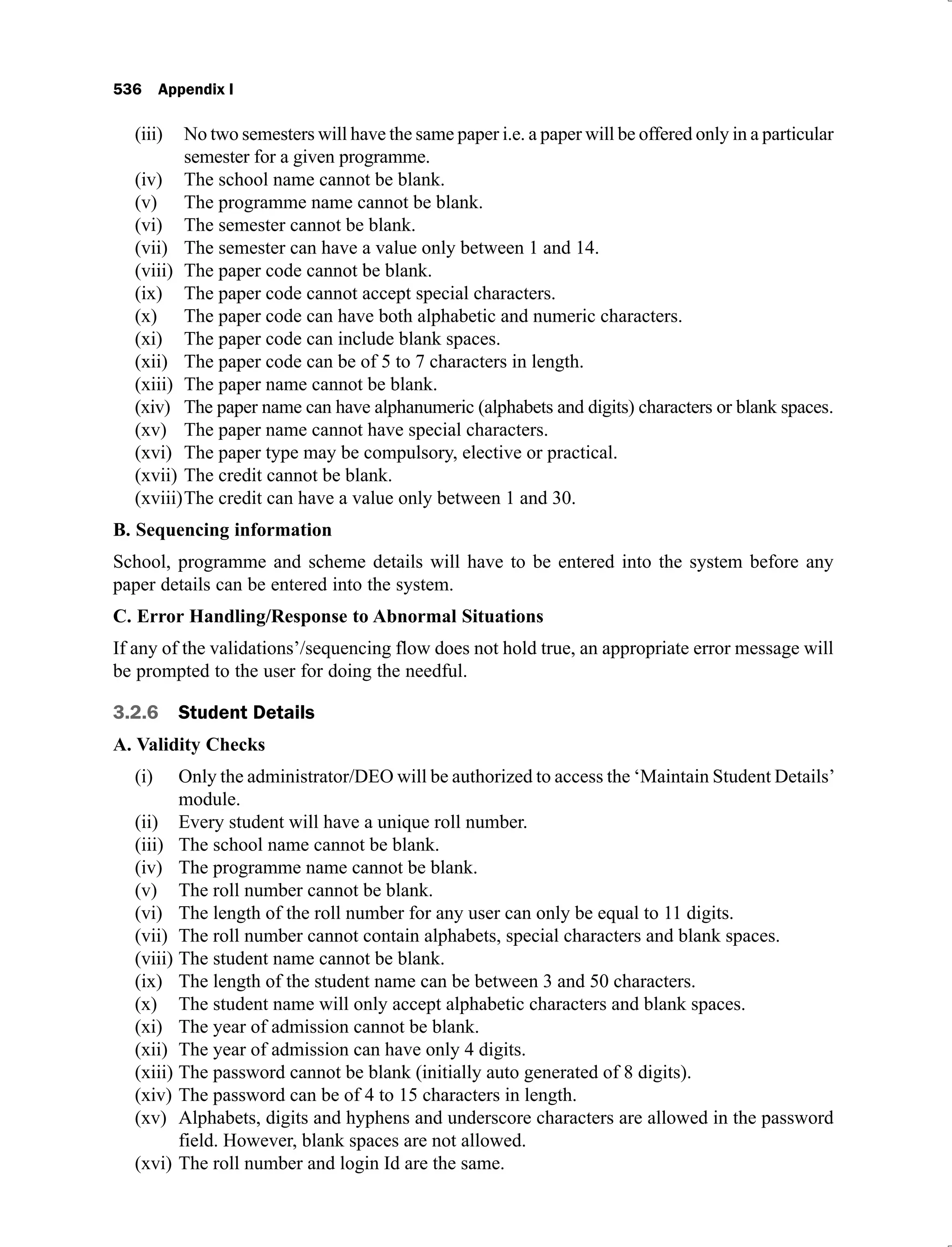 536 Appendix I
No two semesters will have the same paper i.e. a paper will be offered only in a particular
(iii)
semester for a given programme.
The school name cannot be blank.
(iv)
The programme name cannot be blank.
(v)
The semester cannot be blank.
(vi)
The semester can have a value only between 1 and 14.
(vii)
The paper code cannot be blank.
(viii)
The paper code cannot accept special characters.
(ix)
The paper code can have both alphabetic and numeric characters.
(x)
The paper code can include blank spaces.
(xi)
The paper code can be of 5 to 7 characters in length.
(xii)
The paper name cannot be blank.
(xiii)
The paper name can have alphanumeric (alphabets and digits) characters or blank spaces.
(xiv)
The paper name cannot have special characters.
(xv)
The paper type may be compulsory, elective or practical.
(xvi)
The credit cannot be blank.
(xvii)
The credit can have a value only between 1 and 30.
(xviii)
B. Sequencing information
School, programme and scheme details will have to be entered into the system before any
paper details can be entered into the system.
C. Error Handling/Response to Abnormal Situations
If any of the validations’/sequencing flow does not hold true, an appropriate error message will
be prompted to the user for doing the needful.
3.2.6 Student Details
A. Validity Checks
Only the administrator/DEO will be authorized to access the ‘Maintain Student Details’
(i)
module.
Every student will have a unique roll number.
(ii)
The school name cannot be blank.
(iii)
The programme name cannot be blank.
(iv)
The roll number cannot be blank.
(v)
The length of the roll number for any user can only be equal to 11 digits.
(vi)
The roll number cannot contain alphabets, special characters and blank spaces.
(vii)
The student name cannot be blank.
(viii)
The length of the student name can be between 3 and 50 characters.
(ix)
The student name will only accept alphabetic characters and blank spaces.
(x)
The year of admission cannot be blank.
(xi)
The year of admission can have only 4 digits.
(xii)
The password cannot be blank (initially auto generated of 8 digits).
(xiii)
The password can be of 4 to 15 characters in length.
(xiv)
Alphabets, digits and hyphens and underscore characters are allowed in the password
(xv)
field. However, blank spaces are not allowed.
The roll number and login Id are the same.
(xvi)
 