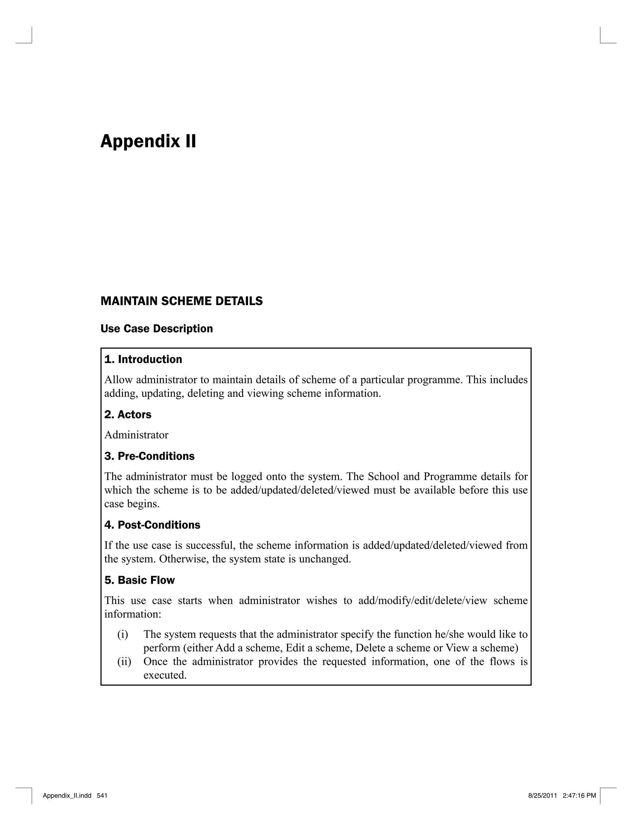 Appendix II
MAINTAIN SCHEME DETAILS
Use Case Description
1. Introduction
Allow administrator to maintain details of scheme of a particular programme. This includes
adding, updating, deleting and viewing scheme information.
2. Actors
Administrator
3. Pre-Conditions
The administrator must be logged onto the system. The School and Programme details for
which the scheme is to be added/updated/deleted/viewed must be available before this use
case begins.
4. Post-Conditions
If the use case is successful, the scheme information is added/updated/deleted/viewed from
the system. Otherwise, the system state is unchanged.
5. Basic Flow
This use case starts when administrator wishes to add/modify/edit/delete/view scheme
information:
The system requests that the administrator specify the function he/she would like to
(i)
perform (either Add a scheme, Edit a scheme, Delete a scheme or View a scheme)
Once the administrator provides the requested information, one of the flows is
(ii)
executed.
Appendix_II.indd 541 8/25/2011 2:47:16 PM
 