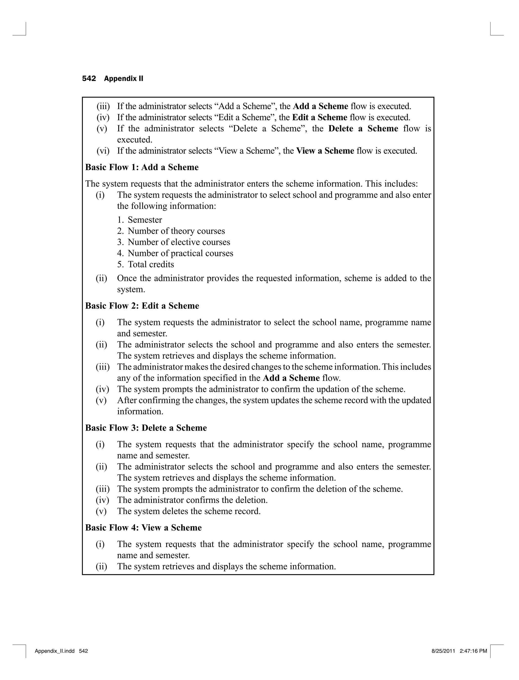 542 Appendix II
(iii) If the administrator selects “Add a Scheme”, the Add a Scheme flow is executed.
(iv) If the administrator selects “Edit a Scheme”, the Edit a Scheme flow is executed.
(v) If the administrator selects “Delete a Scheme”, the Delete a Scheme flow is
executed.
(vi) If the administrator selects “View a Scheme”, the View a Scheme flow is executed.
Basic Flow 1: Add a Scheme
The system requests that the administrator enters the scheme information. This includes:
The system requests the administrator to select school and programme and also enter
(i)
the following information:
Semester
1.
Number of theory courses
2.
Number of elective courses
3.
Number of practical courses
4.
Total credits
5.
Once the administrator provides the requested information, scheme is added to the
(ii)
system.
Basic Flow 2: Edit a Scheme
The system requests the administrator to select the school name, programme name
(i)
and semester.
The administrator selects the school and programme and also enters the semester.
(ii)
The system retrieves and displays the scheme information.
The administrator makes the desired changes to the scheme information.This includes
(iii)
any of the information specified in the Add a Scheme flow.
The system prompts the administrator to confirm the updation of the scheme.
(iv)
After confirming the changes, the system updates the scheme record with the updated
(v)
information.
Basic Flow 3: Delete a Scheme
The system requests that the administrator specify the school name, programme
(i)
name and semester.
The administrator selects the school and programme and also enters the semester.
(ii)
The system retrieves and displays the scheme information.
The system prompts the administrator to confirm the deletion of the scheme.
(iii)
The administrator confirms the deletion.
(iv)
The system deletes the scheme record.
(v)
Basic Flow 4: View a Scheme
The system requests that the administrator specify the school name, programme
(i)
name and semester.
The system retrieves and displays the scheme information.
(ii)
Appendix_II.indd 542 8/25/2011 2:47:16 PM
 