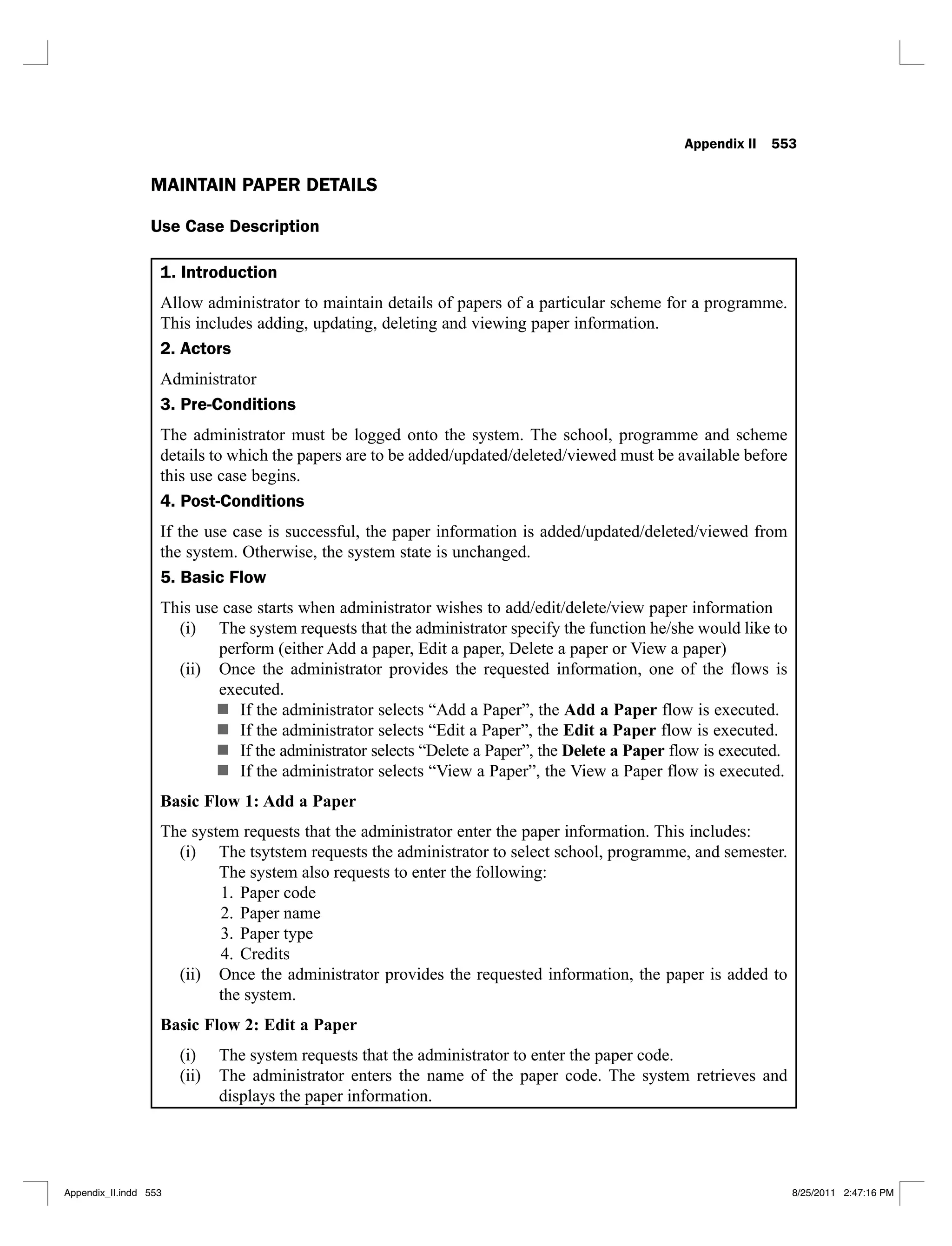 Appendix II 553
MAINTAIN PAPER DETAILS
Use Case Description
1. Introduction
Allow administrator to maintain details of papers of a particular scheme for a programme.
This includes adding, updating, deleting and viewing paper information.
2. Actors
Administrator
3. Pre-Conditions
The administrator must be logged onto the system. The school, programme and scheme
details to which the papers are to be added/updated/deleted/viewed must be available before
this use case begins.
4. Post-Conditions
If the use case is successful, the paper information is added/updated/deleted/viewed from
the system. Otherwise, the system state is unchanged.
5. Basic Flow
This use case starts when administrator wishes to add/edit/delete/view paper information
The system requests that the administrator specify the function he/she would like to
(i)
perform (either Add a paper, Edit a paper, Delete a paper or View a paper)
Once the administrator provides the requested information, one of the flows is
(ii)
executed.
If the administrator selects “Add a Paper”, the Add a Paper flow is executed.
If the administrator selects “Edit a Paper”, the Edit a Paper flow is executed.
If the administrator selects “Delete a Paper”, the Delete a Paper flow is executed.
If the administrator selects “View a Paper”, the View a Paper flow is executed.
Basic Flow 1: Add a Paper
The system requests that the administrator enter the paper information. This includes:
The tsytstem requests the administrator to select school, programme, and semester.
(i)
The system also requests to enter the following:
Paper code
1.
Paper name
2.
Paper type
3.
Credits
4.
Once the administrator provides the requested information, the paper is added to
(ii)
the system.
Basic Flow 2: Edit a Paper
The system requests that the administrator to enter the paper code.
(i)
The administrator enters the name of the paper code. The system retrieves and
(ii)
displays the paper information.
Appendix_II.indd 553 8/25/2011 2:47:16 PM
 