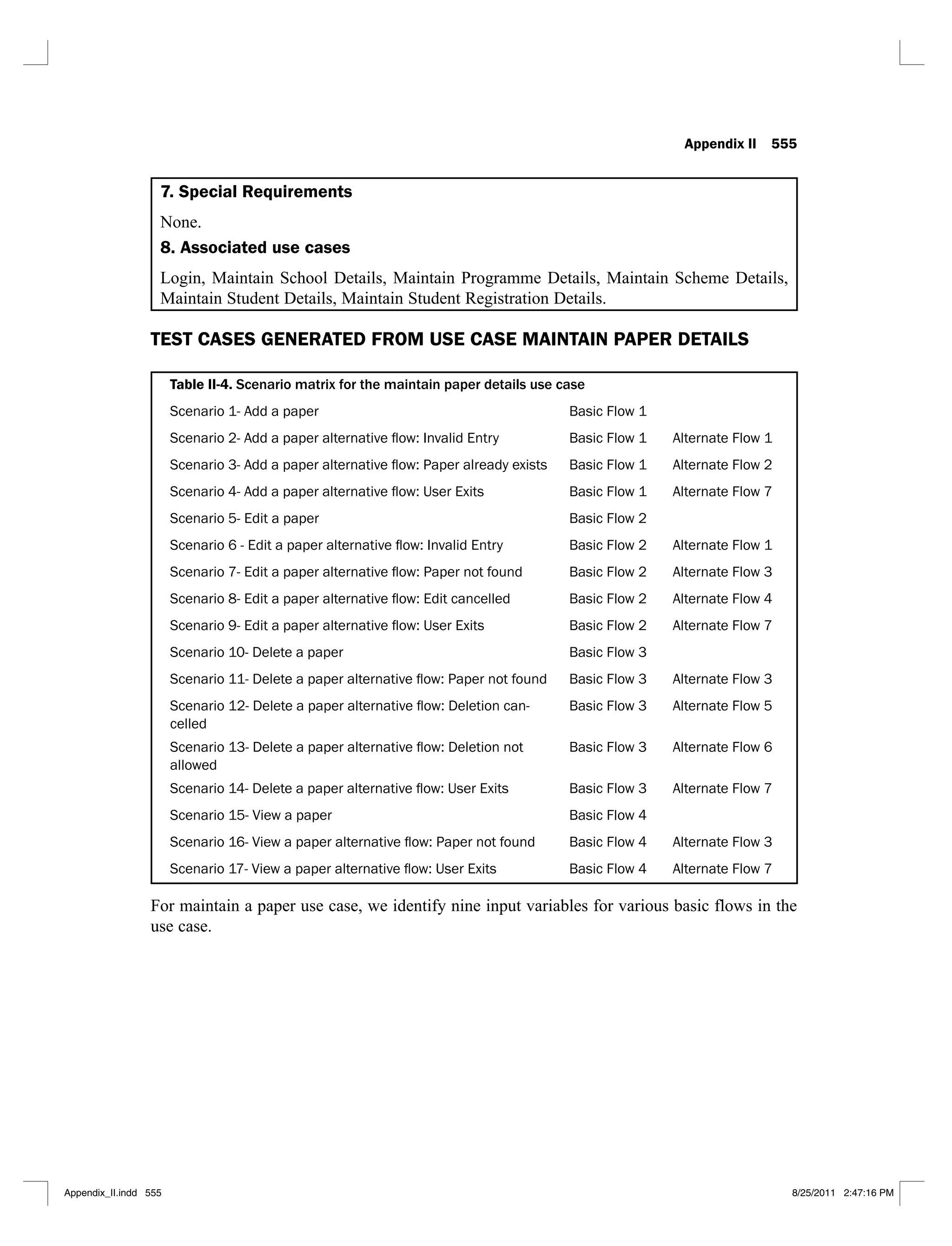 Appendix II 555
7. Special Requirements
None.
8. Associated use cases
Login, Maintain School Details, Maintain Programme Details, Maintain Scheme Details,
Maintain Student Details, Maintain Student Registration Details.
TEST CASES GENERATED FROM USE CASE MAINTAIN PAPER DETAILS
Table II-4. Scenario matrix for the maintain paper details use case
Scenario 1- Add a paper Basic Flow 1
Basic Flow 1 Alternate Flow 1
Basic Flow 1 Alternate Flow 2
Basic Flow 1 Alternate Flow 7
Basic Flow 2
Basic Flow 2 Alternate Flow 1
Basic Flow 2 Alternate Flow 3
Basic Flow 2 Alternate Flow 4
Basic Flow 2 Alternate Flow 7
Scenario 10- Delete a paper Basic Flow 3
Basic Flow 3 Alternate Flow 3
-
celled
Basic Flow 3 Alternate Flow 5
allowed
Basic Flow 3 Alternate Flow 6
Basic Flow 3 Alternate Flow 7
Scenario 15- View a paper Basic Flow 4
Basic Flow 4 Alternate Flow 3
Basic Flow 4 Alternate Flow 7
For maintain a paper use case, we identify nine input variables for various basic flows in the
use case.
Appendix_II.indd 555 8/25/2011 2:47:16 PM
 