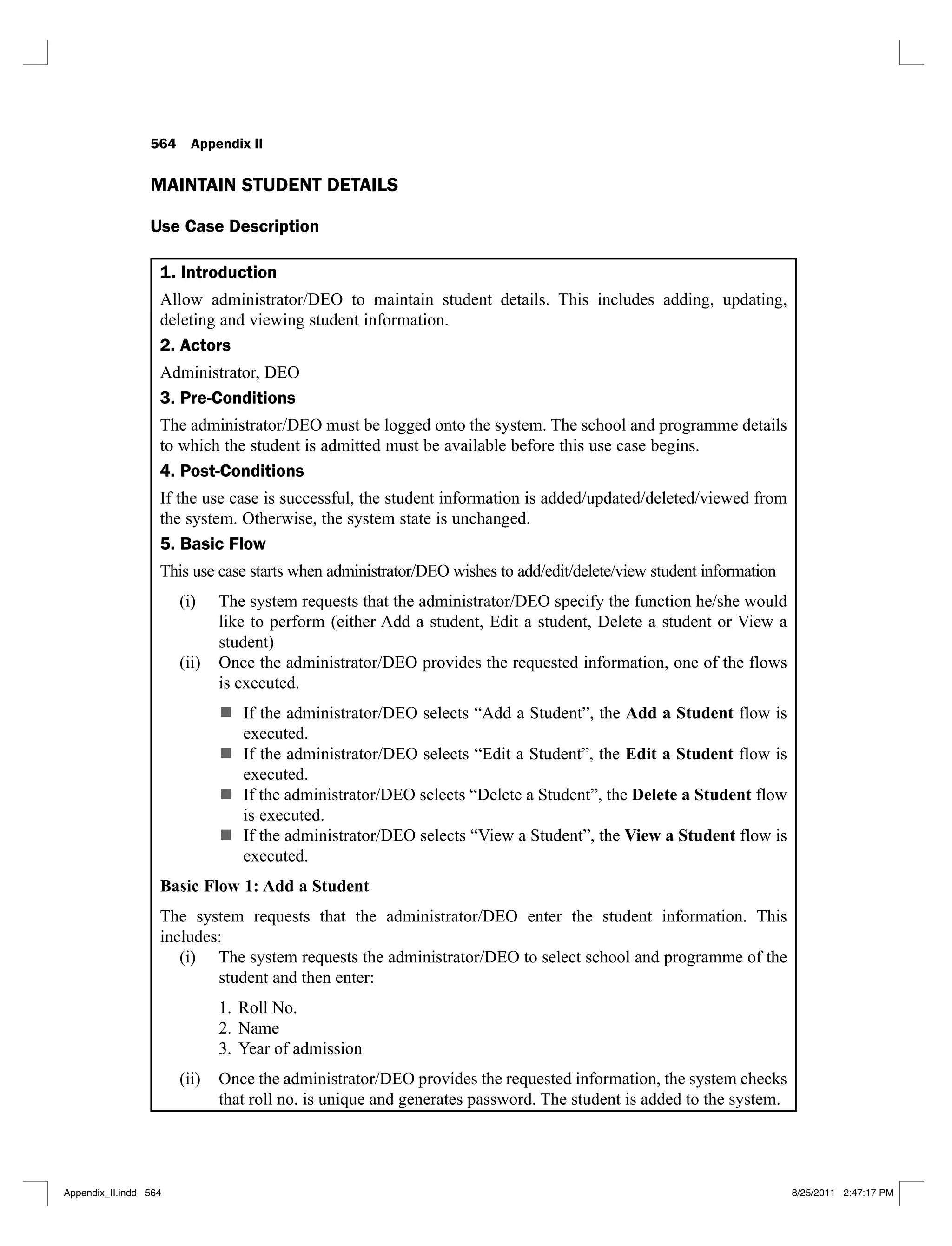 564 Appendix II
MAINTAIN STUDENT DETAILS
Use Case Description
1. Introduction
Allow administrator/DEO to maintain student details. This includes adding, updating,
deleting and viewing student information.
2. Actors
Administrator, DEO
3. Pre-Conditions
The administrator/DEO must be logged onto the system. The school and programme details
to which the student is admitted must be available before this use case begins.
4. Post-Conditions
If the use case is successful, the student information is added/updated/deleted/viewed from
the system. Otherwise, the system state is unchanged.
5. Basic Flow
This use case starts when administrator/DEO wishes to add/edit/delete/view student information
The system requests that the administrator/DEO specify the function he/she would
(i)
like to perform (either Add a student, Edit a student, Delete a student or View a
student)
Once the administrator/DEO provides the requested information, one of the flows
(ii)
is executed.
If the administrator/DEO selects “Add a Student”, the Add a Student flow is
executed.
If the administrator/DEO selects “Edit a Student”, the Edit a Student flow is
executed.
If the administrator/DEO selects “Delete a Student”, the Delete a Student flow
is executed.
If the administrator/DEO selects “View a Student”, the View a Student flow is
executed.
Basic Flow 1: Add a Student
The system requests that the administrator/DEO enter the student information. This
includes:
The system requests the administrator/DEO to select school and programme of the
(i)
student and then enter:
Roll No.
1.
Name
2.
Year of admission
3.
Once the administrator/DEO provides the requested information, the system checks
(ii)
that roll no. is unique and generates password. The student is added to the system.
Appendix_II.indd 564 8/25/2011 2:47:17 PM
 