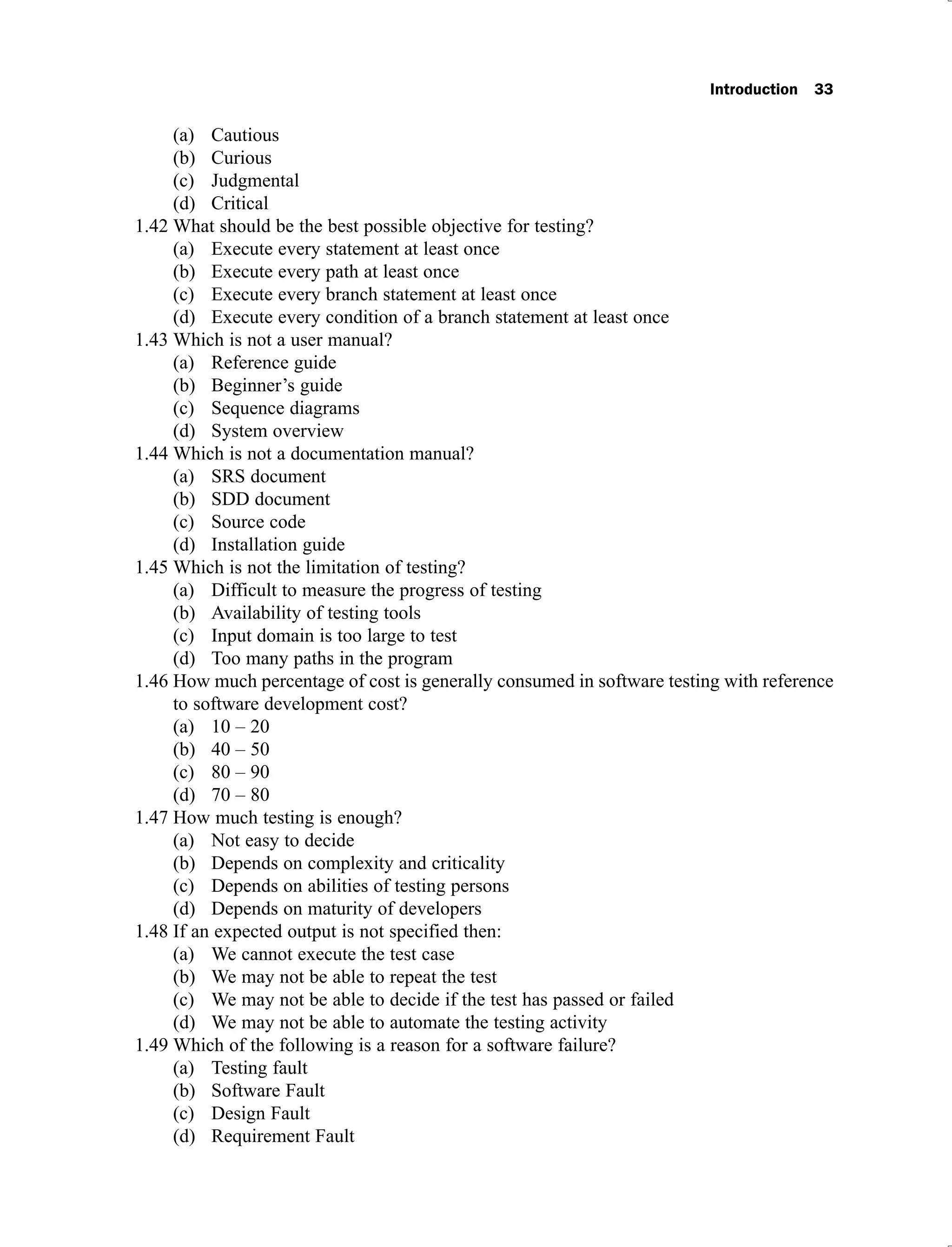 Introduction 33
Cautious
(a)
Curious
(b)
Judgmental
(c)
Critical
(d)
What should be the best possible objective for testing?
1.42
Execute every statement at least once
(a)
Execute every path at least once
(b)
Execute every branch statement at least once
(c)
Execute every condition of a branch statement at least once
(d)
Which is not a user manual?
1.43
Reference guide
(a)
Beginner’s guide
(b)
Sequence diagrams
(c)
System overview
(d)
Which is not a documentation manual?
1.44
SRS document
(a)
SDD document
(b)
Source code
(c)
Installation guide
(d)
Which is not the limitation of testing?
1.45
Difficult to measure the progress of testing
(a)
Availability of testing tools
(b)
Input domain is too large to test
(c)
Too many paths in the program
(d)
How much percentage of cost is generally consumed in software testing with reference
1.46
to software development cost?
10 – 20
(a)
40 – 50
(b)
80 – 90
(c)
70 – 80
(d)
How much testing is enough?
1.47
Not easy to decide
(a)
Depends on complexity and criticality
(b)
Depends on abilities of testing persons
(c)
Depends on maturity of developers
(d)
If an expected output is not specified then:
1.48
We cannot execute the test case
(a)
We may not be able to repeat the test
(b)
We may not be able to decide if the test has passed or failed
(c)
We may not be able to automate the testing activity
(d)
Which of the following is a reason for a software failure?
1.49
Testing fault
(a)
Software Fault
(b)
Design Fault
(c)
Requirement Fault
(d)
 