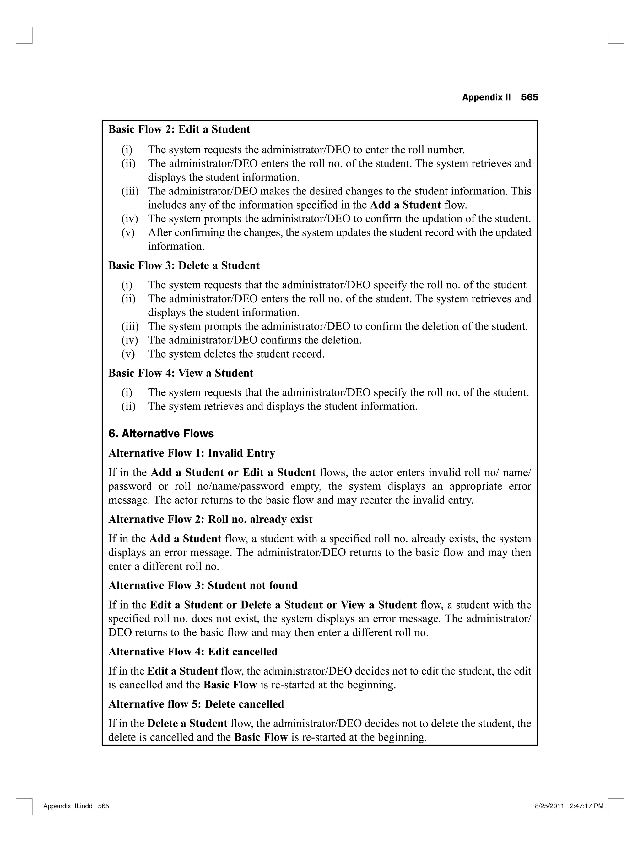 Appendix II 565
Basic Flow 2: Edit a Student
The system requests the administrator/DEO to enter the roll number.
(i)
The administrator/DEO enters the roll no. of the student. The system retrieves and
(ii)
displays the student information.
The administrator/DEO makes the desired changes to the student information. This
(iii)
includes any of the information specified in the Add a Student flow.
The system prompts the administrator/DEO to confirm the updation of the student.
(iv)
After confirming the changes, the system updates the student record with the updated
(v)
information.
Basic Flow 3: Delete a Student
The system requests that the administrator/DEO specify the roll no. of the student
(i)
The administrator/DEO enters the roll no. of the student. The system retrieves and
(ii)
displays the student information.
The system prompts the administrator/DEO to confirm the deletion of the student.
(iii)
The administrator/DEO confirms the deletion.
(iv)
The system deletes the student record.
(v)
Basic Flow 4: View a Student
The system requests that the administrator/DEO specify the roll no. of the student.
(i)
The system retrieves and displays the student information.
(ii)
6. Alternative Flows
Alternative Flow 1: Invalid Entry
If in the Add a Student or Edit a Student flows, the actor enters invalid roll no/ name/
password or roll no/name/password empty, the system displays an appropriate error
message. The actor returns to the basic flow and may reenter the invalid entry.
Alternative Flow 2: Roll no. already exist
If in the Add a Student flow, a student with a specified roll no. already exists, the system
displays an error message. The administrator/DEO returns to the basic flow and may then
enter a different roll no.
Alternative Flow 3: Student not found
If in the Edit a Student or Delete a Student or View a Student flow, a student with the
specified roll no. does not exist, the system displays an error message. The administrator/
DEO returns to the basic flow and may then enter a different roll no.
Alternative Flow 4: Edit cancelled
If in the Edit a Student flow, the administrator/DEO decides not to edit the student, the edit
is cancelled and the Basic Flow is re-started at the beginning.
Alternative flow 5: Delete cancelled
If in the Delete a Student flow, the administrator/DEO decides not to delete the student, the
delete is cancelled and the Basic Flow is re-started at the beginning.
Appendix_II.indd 565 8/25/2011 2:47:17 PM
 