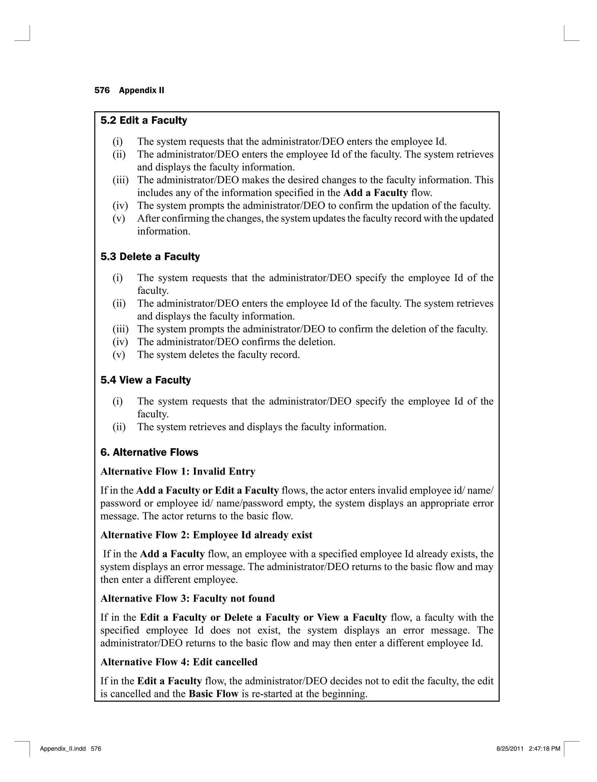 576 Appendix II
5.2 Edit a Faculty
The system requests that the administrator/DEO enters the employee Id.
(i)
The administrator/DEO enters the employee Id of the faculty. The system retrieves
(ii)
and displays the faculty information.
The administrator/DEO makes the desired changes to the faculty information. This
(iii)
includes any of the information specified in the Add a Faculty flow.
The system prompts the administrator/DEO to confirm the updation of the faculty.
(iv)
After confirming the changes, the system updates the faculty record with the updated
(v)
information.
5.3 Delete a Faculty
The system requests that the administrator/DEO specify the employee Id of the
(i)
faculty.
The administrator/DEO enters the employee Id of the faculty. The system retrieves
(ii)
and displays the faculty information.
The system prompts the administrator/DEO to confirm the deletion of the faculty.
(iii)
The administrator/DEO confirms the deletion.
(iv)
The system deletes the faculty record.
(v)
5.4 View a Faculty
The system requests that the administrator/DEO specify the employee Id of the
(i)
faculty.
The system retrieves and displays the faculty information.
(ii)
6. Alternative Flows
Alternative Flow 1: Invalid Entry
If in the Add a Faculty or Edit a Faculty flows, the actor enters invalid employee id/ name/
password or employee id/ name/password empty, the system displays an appropriate error
message. The actor returns to the basic flow.
Alternative Flow 2: Employee Id already exist
If in the Add a Faculty flow, an employee with a specified employee Id already exists, the
system displays an error message. The administrator/DEO returns to the basic flow and may
then enter a different employee.
Alternative Flow 3: Faculty not found
If in the Edit a Faculty or Delete a Faculty or View a Faculty flow, a faculty with the
specified employee Id does not exist, the system displays an error message. The
administrator/DEO returns to the basic flow and may then enter a different employee Id.
Alternative Flow 4: Edit cancelled
If in the Edit a Faculty flow, the administrator/DEO decides not to edit the faculty, the edit
is cancelled and the Basic Flow is re-started at the beginning.
Appendix_II.indd 576 8/25/2011 2:47:18 PM
 