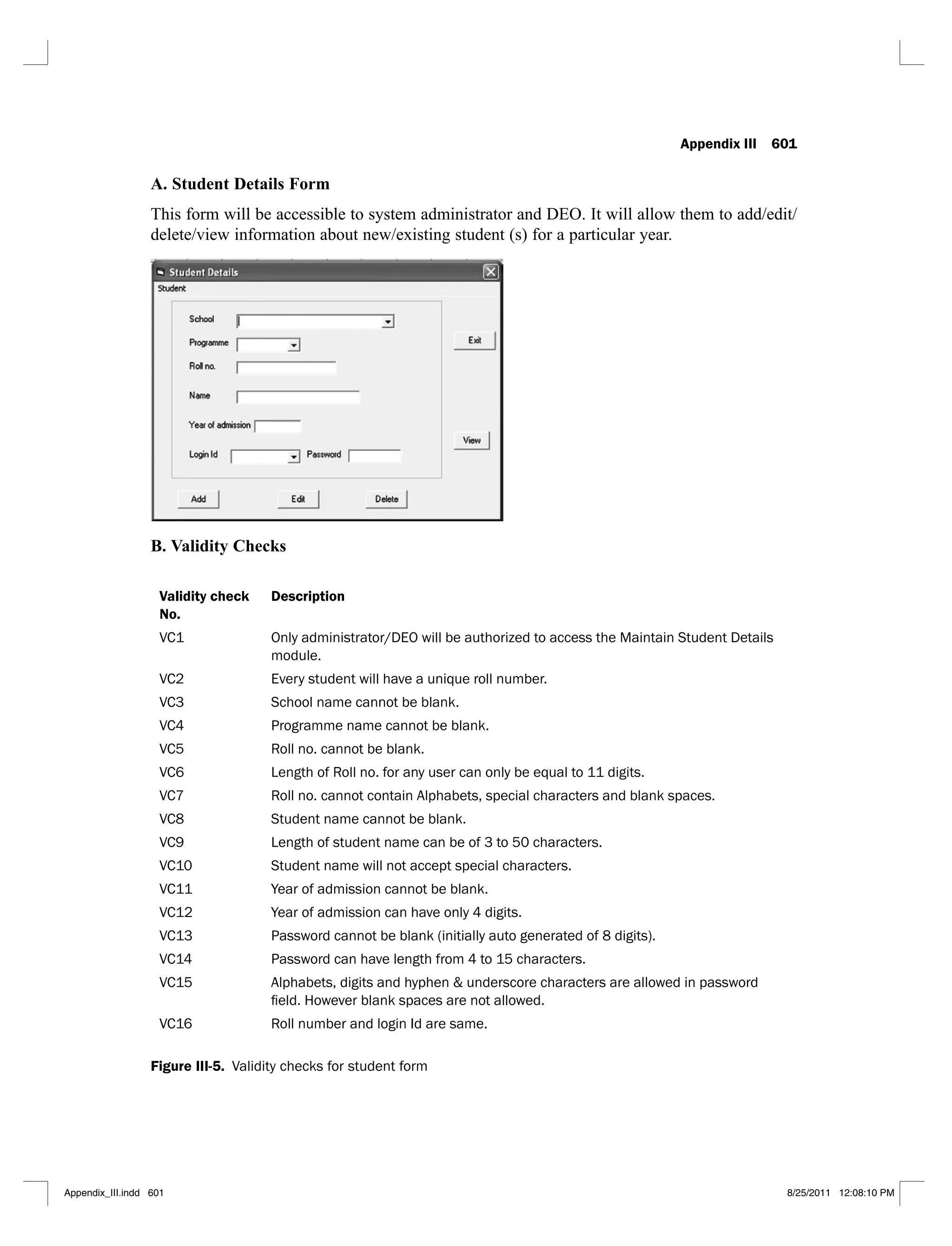 Appendix III 601
A. Student Details Form
This form will be accessible to system administrator and DEO. It will allow them to add/edit/
delete/view information about new/existing student (s) for a particular year.
B. Validity Checks
Validity check
No.
Description
VC1 Only administrator/DEO will be authorized to access the Maintain Student Details
module.
VC2 Every student will have a unique roll number.
VC3 School name cannot be blank.
VC4 Programme name cannot be blank.
VC5 Roll no. cannot be blank.
VC6 Length of Roll no. for any user can only be equal to 11 digits.
VC7 Roll no. cannot contain Alphabets, special characters and blank spaces.
VC8 Student name cannot be blank.
VC9 Length of student name can be of 3 to 50 characters.
VC10 Student name will not accept special characters.
VC11 Year of admission cannot be blank.
VC12 Year of admission can have only 4 digits.
VC13 Password cannot be blank (initially auto generated of 8 digits).
VC14 Password can have length from 4 to 15 characters.
VC15 Alphabets, digits and hyphen & underscore characters are allowed in password
VC16 Roll number and login Id are same.
Figure III-5. Validity checks for student form
Appendix_III.indd 601 8/25/2011 12:08:10 PM
 