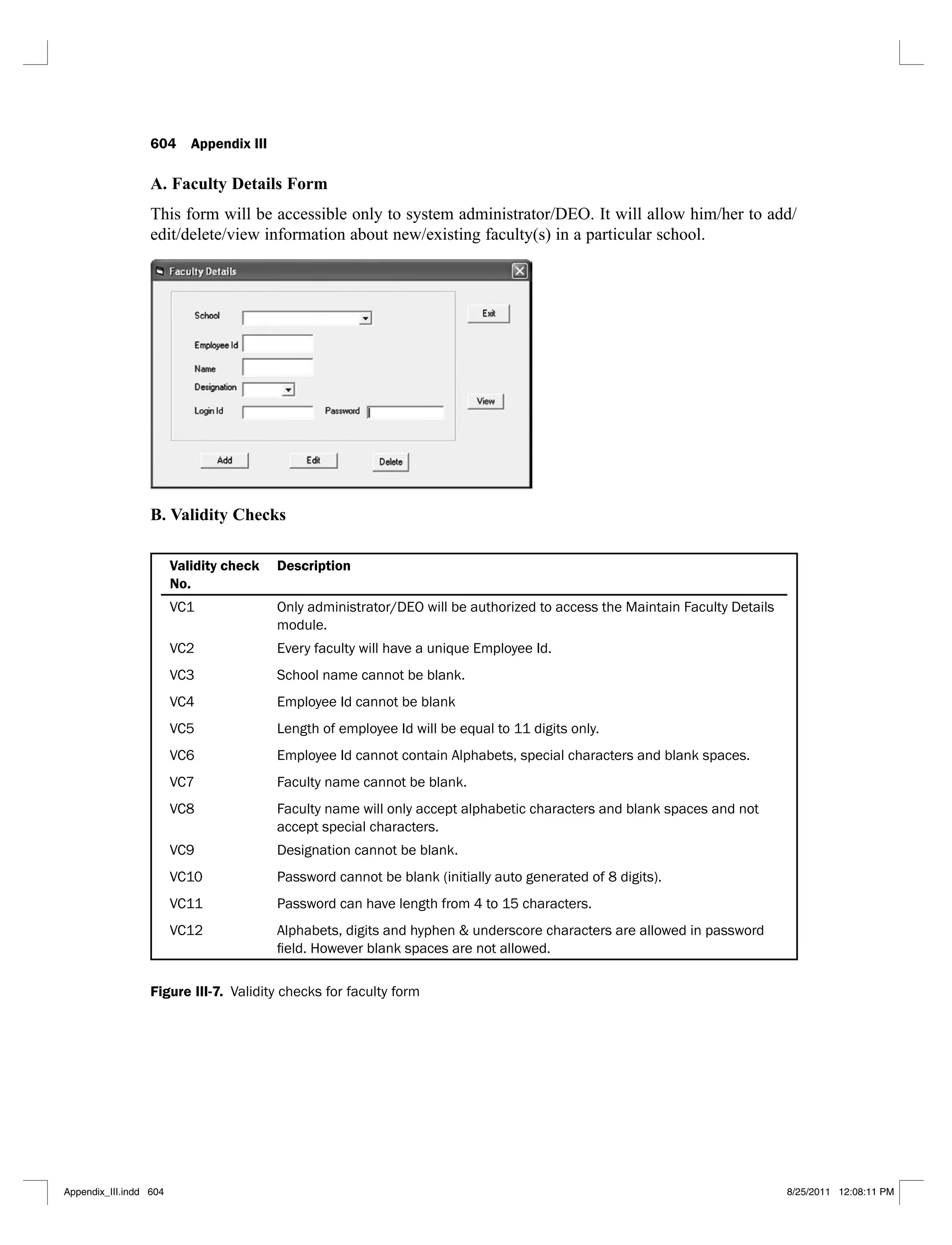 604 Appendix III
A. Faculty Details Form
This form will be accessible only to system administrator/DEO. It will allow him/her to add/
edit/delete/view information about new/existing faculty(s) in a particular school.
B. Validity Checks
Validity check
No.
Description
VC1 Only administrator/DEO will be authorized to access the Maintain Faculty Details
module.
VC2 Every faculty will have a unique Employee Id.
VC3 School name cannot be blank.
VC4 Employee Id cannot be blank
VC5 Length of employee Id will be equal to 11 digits only.
VC6 Employee Id cannot contain Alphabets, special characters and blank spaces.
VC7 Faculty name cannot be blank.
VC8 Faculty name will only accept alphabetic characters and blank spaces and not
accept special characters.
VC9 Designation cannot be blank.
VC10 Password cannot be blank (initially auto generated of 8 digits).
VC11 Password can have length from 4 to 15 characters.
VC12 Alphabets, digits and hyphen & underscore characters are allowed in password
Figure III-7. Validity checks for faculty form
Appendix_III.indd 604 8/25/2011 12:08:11 PM
 