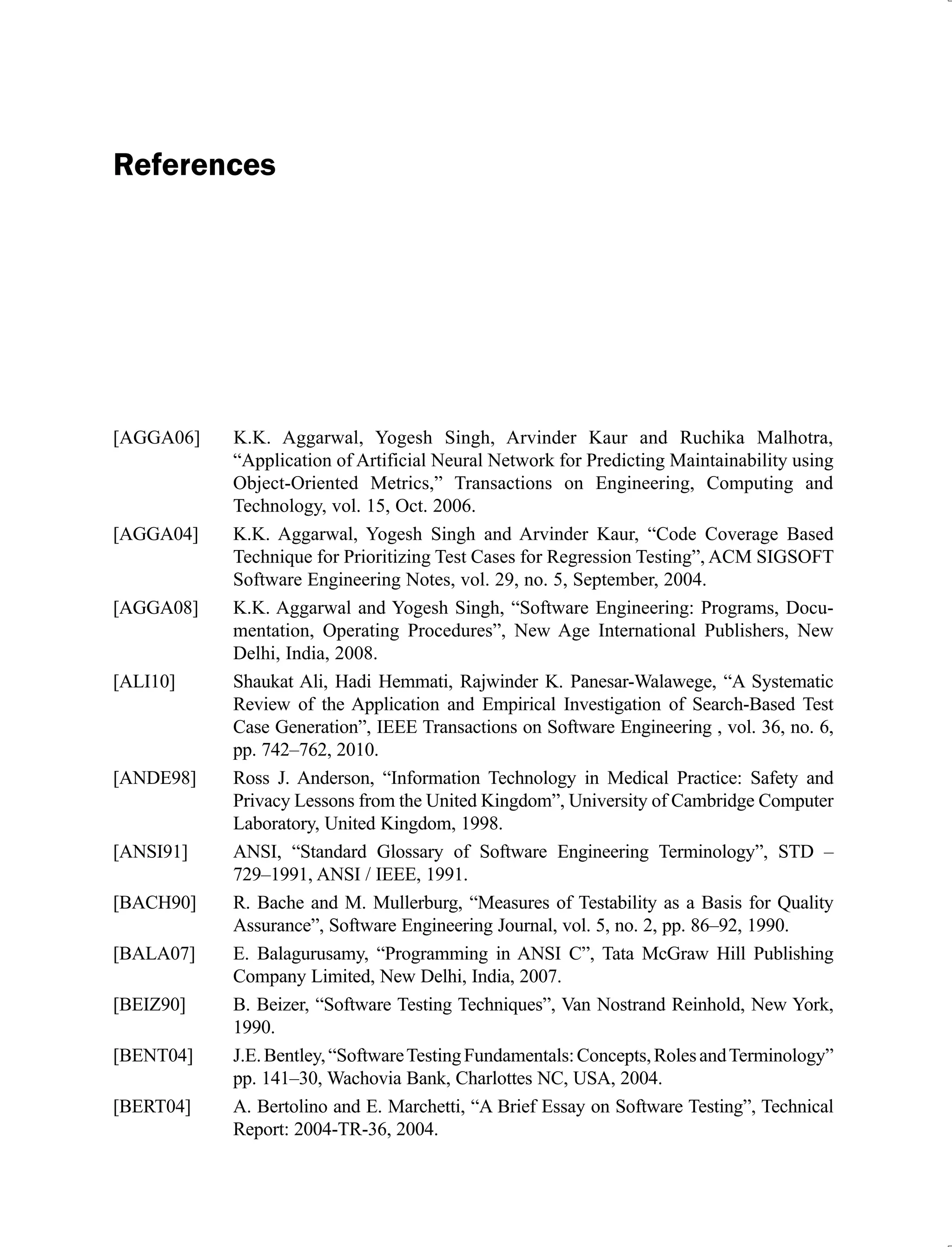 References
[AGGA06] K.K. Aggarwal, Yogesh Singh, Arvinder Kaur and Ruchika Malhotra,
“Application of Artificial Neural Network for Predicting Maintainability using
Object-Oriented Metrics,” Transactions on Engineering, Computing and
Technology, vol. 15, Oct. 2006.
[AGGA04] K.K. Aggarwal, Yogesh Singh and Arvinder Kaur, “Code Coverage Based
Technique for Prioritizing Test Cases for Regression Testing”, ACM SIGSOFT
Software Engineering Notes, vol. 29, no. 5, September, 2004.
[AGGA08] K.K. Aggarwal and Yogesh Singh, “Software Engineering: Programs, Docu-
mentation, Operating Procedures”, New Age International Publishers, New
Delhi, India, 2008.
[ALI10] Shaukat Ali, Hadi Hemmati, Rajwinder K. Panesar-Walawege, “A Systematic
Review of the Application and Empirical Investigation of Search-Based Test
Case Generation”, IEEE Transactions on Software Engineering , vol. 36, no. 6,
pp. 742–762, 2010.
[ANDE98] Ross J. Anderson, “Information Technology in Medical Practice: Safety and
Privacy Lessons from the United Kingdom”, University of Cambridge Computer
Laboratory, United Kingdom, 1998.
[ANSI91] ANSI, “Standard Glossary of Software Engineering Terminology”, STD –
729–1991, ANSI / IEEE, 1991.
[BACH90] R. Bache and M. Mullerburg, “Measures of Testability as a Basis for Quality
Assurance”, Software Engineering Journal, vol. 5, no. 2, pp. 86–92, 1990.
[BALA07] E. Balagurusamy, “Programming in ANSI C”, Tata McGraw Hill Publishing
Company Limited, New Delhi, India, 2007.
[BEIZ90] B. Beizer, “Software Testing Techniques”, Van Nostrand Reinhold, New York,
1990.
[BENT04] J.E.Bentley,“SoftwareTestingFundamentals:Concepts,RolesandTerminology”
pp. 141–30, Wachovia Bank, Charlottes NC, USA, 2004.
[BERT04] A. Bertolino and E. Marchetti, “A Brief Essay on Software Testing”, Technical
Report: 2004-TR-36, 2004.
 