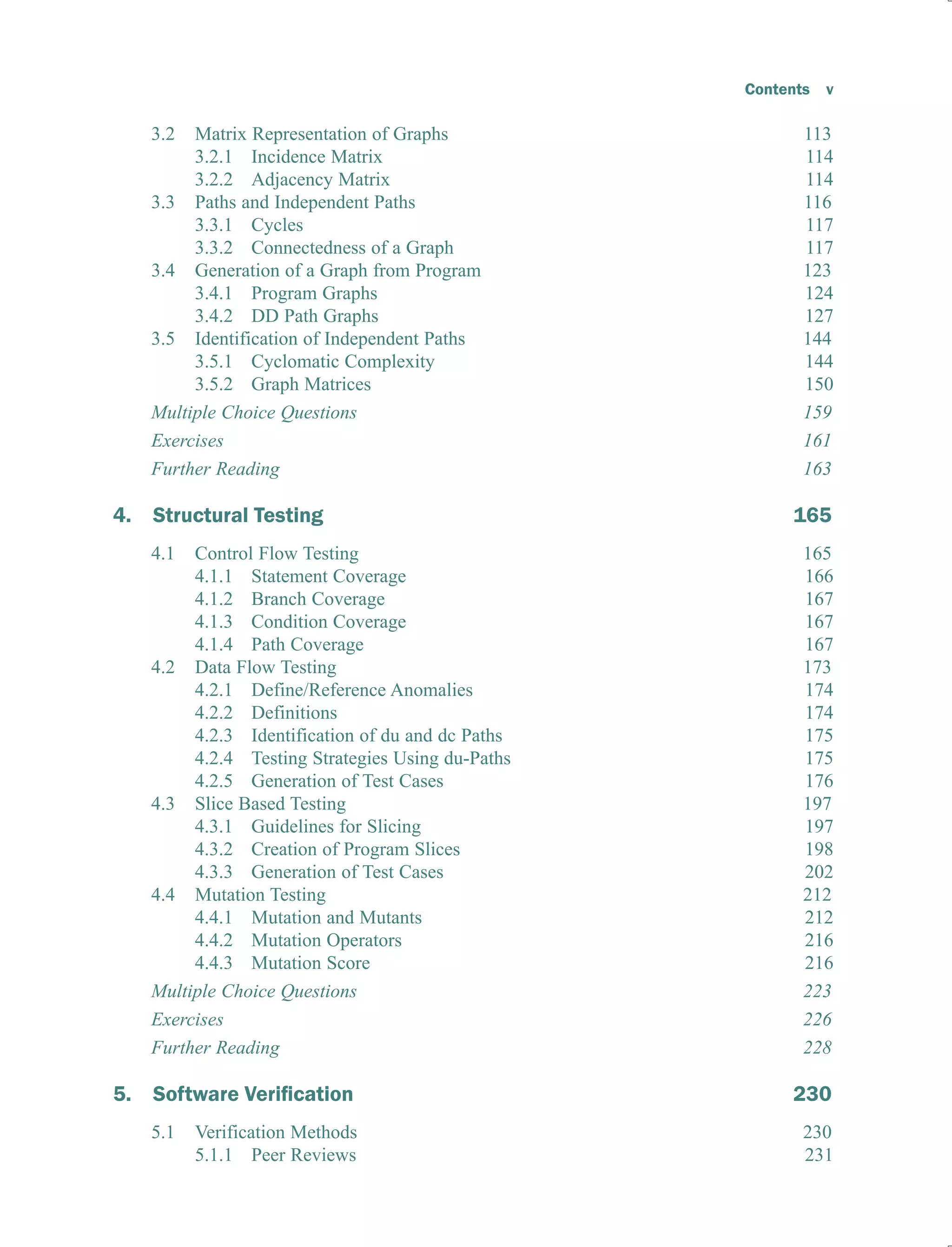 Contents v
3.2 Matrix Representation of Graphs 113
3.2.1 Incidence Matrix 114
3.2.2 Adjacency Matrix 114
3.3 Paths and Independent Paths 116
3.3.1 Cycles 117
3.3.2 Connectedness of a Graph 117
3.4 Generation of a Graph from Program 123
3.4.1 Program Graphs 124
3.4.2 DD Path Graphs 127
3.5 Identification of Independent Paths 144
3.5.1 Cyclomatic Complexity 144
3.5.2 Graph Matrices 150
Multiple Choice Questions 159
Exercises 161
Further Reading 163
4. Structural Testing 165
4.1 Control Flow Testing 165
4.1.1 Statement Coverage 166
4.1.2 Branch Coverage 167
4.1.3 Condition Coverage 167
4.1.4 Path Coverage 167
4.2 Data Flow Testing 173
4.2.1 Define/Reference Anomalies 174
4.2.2 Definitions 174
4.2.3 Identification of du and dc Paths 175
4.2.4 Testing Strategies Using du-Paths 175
4.2.5 Generation of Test Cases 176
4.3 Slice Based Testing 197
4.3.1 Guidelines for Slicing 197
4.3.2 Creation of Program Slices 198
4.3.3 Generation of Test Cases 202
4.4 Mutation Testing 212
4.4.1 Mutation and Mutants 212
4.4.2 Mutation Operators 216
4.4.3 Mutation Score 216
Multiple Choice Questions 223
Exercises 226
Further Reading 228
5. 0
5.1 Verification Methods 230
5.1.1 Peer Reviews 231
 