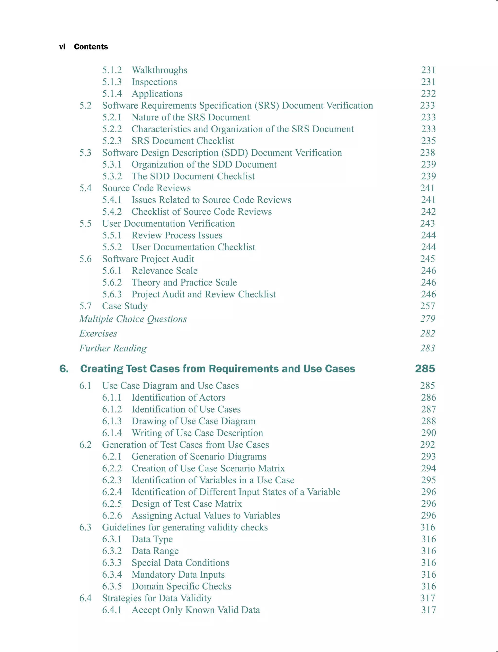 vi Contents
5.1.2 Walkthroughs 231
5.1.3 Inspections 231
5.1.4 Applications 232
5.2 Software Requirements Specification (SRS) Document Verification 233
5.2.1 Nature of the SRS Document 233
5.2.2 Characteristics and Organization of the SRS Document 233
5.2.3 SRS Document Checklist 235
5.3 Software Design Description (SDD) Document Verification 238
5.3.1 Organization of the SDD Document 239
5.3.2 The SDD Document Checklist 239
5.4 Source Code Reviews 241
5.4.1 Issues Related to Source Code Reviews 241
5.4.2 Checklist of Source Code Reviews 242
5.5 User Documentation Verification 243
5.5.1 Review Process Issues 244
5.5.2 User Documentation Checklist 244
5.6 Software Project Audit 245
5.6.1 Relevance Scale 246
5.6.2 Theory and Practice Scale 246
5.6.3 Project Audit and Review Checklist 246
5.7 Case Study 257
Multiple Choice Questions 279
Exercises 282
Further Reading 283
6. Creating Test Cases from Requirements and Use Cases 285
6.1 Use Case Diagram and Use Cases 285
6.1.1 Identification of Actors 286
6.1.2 Identification of Use Cases 287
6.1.3 Drawing of Use Case Diagram 288
6.1.4 Writing of Use Case Description 290
6.2 Generation of Test Cases from Use Cases 292
6.2.1 Generation of Scenario Diagrams 293
6.2.2 Creation of Use Case Scenario Matrix 294
6.2.3 Identification of Variables in a Use Case 295
6.2.4 Identification of Different Input States of a Variable 296
6.2.5 Design of Test Case Matrix 296
6.2.6 Assigning Actual Values to Variables 296
6.3 Guidelines for generating validity checks 316
6.3.1 Data Type 316
6.3.2 Data Range 316
6.3.3 Special Data Conditions 316
6.3.4 Mandatory Data Inputs 316
6.3.5 Domain Specific Checks 316
6.4 Strategies for Data Validity 317
6.4.1 Accept Only Known Valid Data 317
 