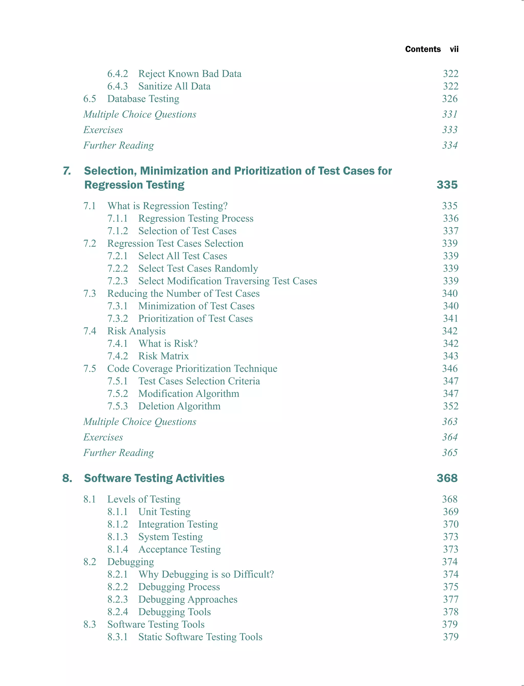Contents vii
6.4.2 Reject Known Bad Data 322
6.4.3 Sanitize All Data 322
6.5 Database Testing 326
Multiple Choice Questions 331
Exercises 333
Further Reading 334
7. Selection, Minimization and Prioritization of Test Cases for
Regression Testing 335
7.1 What is Regression Testing? 335
7.1.1 Regression Testing Process 336
7.1.2 Selection of Test Cases 337
7.2 Regression Test Cases Selection 339
7.2.1 Select All Test Cases 339
7.2.2 Select Test Cases Randomly 339
7.2.3 Select Modification Traversing Test Cases 339
7.3 Reducing the Number of Test Cases 340
7.3.1 Minimization of Test Cases 340
7.3.2 Prioritization of Test Cases 341
7.4 Risk Analysis 342
7.4.1 What is Risk? 342
7.4.2 Risk Matrix 343
7.5 Code Coverage Prioritization Technique 346
7.5.1 Test Cases Selection Criteria 347
7.5.2 Modification Algorithm 347
7.5.3 Deletion Algorithm 352
Multiple Choice Questions 363
Exercises 364
Further Reading 365
8. Software Testing Activities 368
8.1 Levels of Testing 368
8.1.1 Unit Testing 369
8.1.2 Integration Testing 370
8.1.3 System Testing 373
8.1.4 Acceptance Testing 373
8.2 Debugging 374
8.2.1 Why Debugging is so Difficult? 374
8.2.2 Debugging Process 375
8.2.3 Debugging Approaches 377
8.2.4 Debugging Tools 378
8.3 Software Testing Tools 379
8.3.1 Static Software Testing Tools 379
 