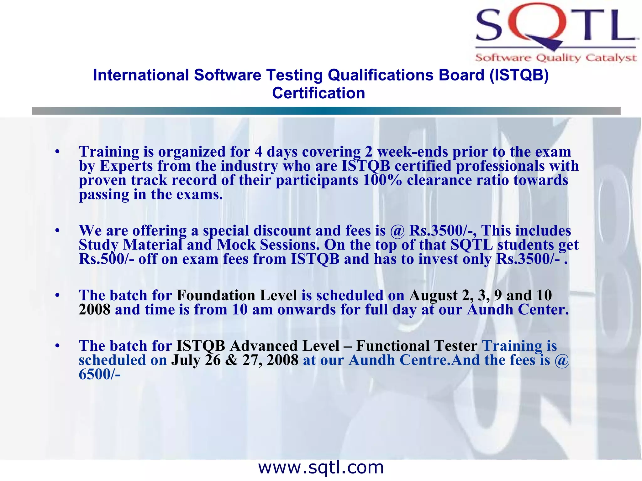 International Software Testing Qualifications Board (ISTQB) Certification   Training is organized for 4 days covering 2 week-ends prior to the exam by Experts from the industry who are ISTQB certified professionals with proven track record of their participants 100% clearance ratio towards passing in the exams. We are offering a special discount and fees is @ Rs.3500/-, This includes Study Material and Mock Sessions. On the top of that SQTL students get Rs.500/- off on exam fees from ISTQB and has to invest only Rs.3500/- . The batch for  Foundation Level  is scheduled on  August 2, 3, 9 and 10 2008  and time is from 10 am onwards for full day at our Aundh Center. The batch for  ISTQB Advanced Level – Functional Tester  Training is scheduled on  July 26 & 27, 2008  at our Aundh Centre.And the fees is @ 6500/- 