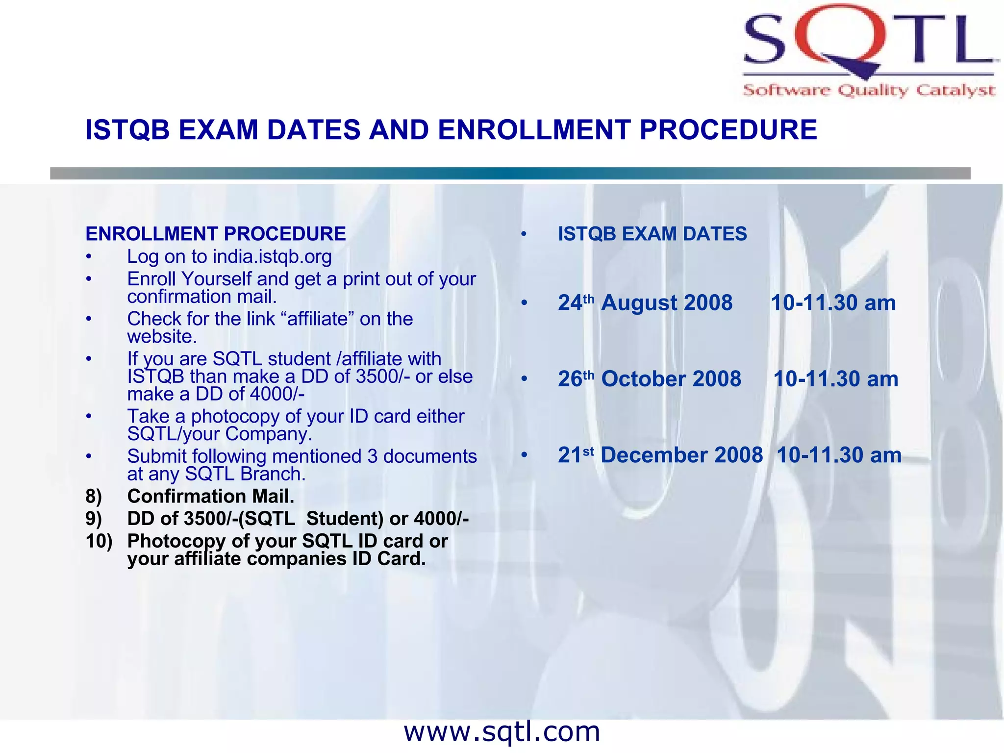 ISTQB EXAM DATES AND ENROLLMENT PROCEDURE ENROLLMENT PROCEDURE Log on to india.istqb.org Enroll Yourself and get a print out of your confirmation mail. Check for the link “affiliate” on the website. If you are SQTL student /affiliate with ISTQB than make a DD of 3500/- or else make a DD of 4000/- Take a photocopy of your ID card either SQTL/your Company. Submit following mentioned 3 documents at any SQTL Branch. Confirmation Mail. DD of 3500/-(SQTL  Student) or 4000/- Photocopy of your SQTL ID card or your affiliate companies ID Card. ISTQB EXAM DATES 24 th  August 2008  10-11.30 am 26 th  October 2008  10-11.30 am 21 st  December 2008  10-11.30 am 