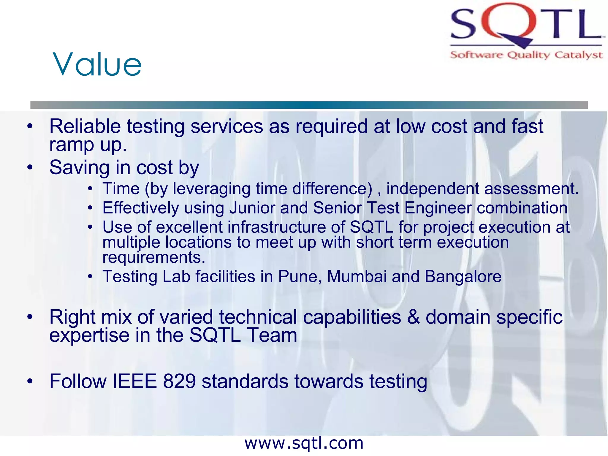 Value Reliable testing services as required at low cost and fast ramp up. Saving in cost by Time (by leveraging time difference) , independent assessment. Effectively using Junior and Senior Test Engineer combination Use of excellent infrastructure of SQTL for project execution at multiple locations to meet up with short term execution requirements. Testing Lab facilities in Pune, Mumbai and Bangalore Right mix of varied technical capabilities & domain specific expertise in the SQTL Team Follow IEEE 829 standards towards testing 